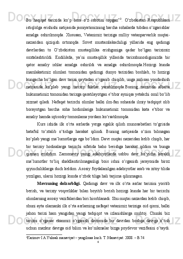 Bu   haqiqat   tarixida   ko‘p   bora   o‘z   isbotini   topgan” 2
.   O‘zbekistan   Respublikasi
istiqlolga erishishi natijasida jamiyatimizning barcha sohalarda tubdan o‘zgarishlar
amalga   oshirilmoqda.   Xususan,   Vatanimiz   tarixiga   milliy   vatanparvarlik   nuqtai-
nazaridan   qiziqish   ortmoqda.   Sovet   mustamlakachiligi   yillarida   eng   qadimgi
davrlardan   to   O‘zbekiston   mustaqillika   erishguniga   qadar   bo‘lgan   tariximiz
soxtalashtirildi.   Endilikda,   ya’ni   mustaqillik   yillarida   tarixshunosligimizda   bir
qator   amaliy   ishlar   amalga   oshirildi   va   amalga   oshirilmoqda.Hozirgi   kunda
mamlakatimiz   olimlari   tomonidan   qadimgi   dunyo   tarixidan   boshlab,   to   hozirgi
kungacha bo‘lgan davr tarixi qaytadan o‘rganib chiqilib, unga xolisan yondashish
natijasida   ko‘plab   yangi   tarixiy   faktlar   yaratilmoqda.Buning   zamirida   albatta
hukumatimiz tomonidan tarixga qaratilayotgan e’tibor ayniqsa yetakchi omil bo‘lib
xizmat   qiladi.   Nafaqat   tarixchi   olimlar   balki   ilm-fan   sohasida   ilmiy   tadqiqot   olib
borayotgan   barcha   soha   hodimlariga   hukumatimiz   tomonidan   kata   e’tibor   va
amaliy hamda iqtisodiy tomonlama yordam ko‘rsatilmoqda. 
Kurs   ishida   ilk   o‘rta   asrlarda   yerga   egalik   qilish   munosabatlari   to‘grisida
batafsil   to‘xtalib   o‘tishga   harakat   qilindi.   Buning   natijasida   o‘zim   bilmagan
ko‘plab yangi ma’lumotlarga ega bo‘ldim. Davr nuqtai nazaridan kelib chiqib, har
bir   tarixiy   hodisalarga   tarixchi   sifatida   baho   berishga   harakat   qildim   va   bunga
qisman   erishdim.   Zamonaviy   yangi   adabiyotlarda   ushbu   davr   bo‘yicha   kerakli
ma’lumotlar   to‘liq   shakllantirilmaganligi   bois   ishni   o‘rganish   jarayonida   biroz
qiyinchiliklarga duch keldim. Asosiy foydalanilgan adabiyotlar arab va xitoy tilida
yozilgan, ularni hozirgi kunda o‘zbek tiliga hali tarjima qilinmagan.
Mavzuning   dolzarbligi.   Qadimgi   davr   va   ilk   o‘rta   asrlar   tarixini   yoritib
berish,   va   tarixiy   voqeeliklar   bilan   boyitib   berish   hozirgi   kunda   har   bir   tarixchi
olimlarning asosiy vazifalaridan biri hisoblanadi. Shu nuqtai nazardan kelib chiqib,
shuni ayta olamanki ilk o‘rta asrlarning nafaqat vatanimiz tarixiga oid qismi, balki
jahon   tarixi   ham   yangidan   yangi   tadqiqot   va   izlanishlarga   muhtoj.   Chunki   biz
tarixni   o‘rganar   ekanmiz   o‘rganish   davomida   bir   davrdan   boshqa   davrga   o‘tish
uchun mazkur davrga oid bilim va ko‘nikmalar bizga poydevor vazifasini o‘taydi.
2
Karimov I.A.Yuksak manaviyat – yengilmas kuch. T.:Manaviyat. 2008.  –  B.74
4 