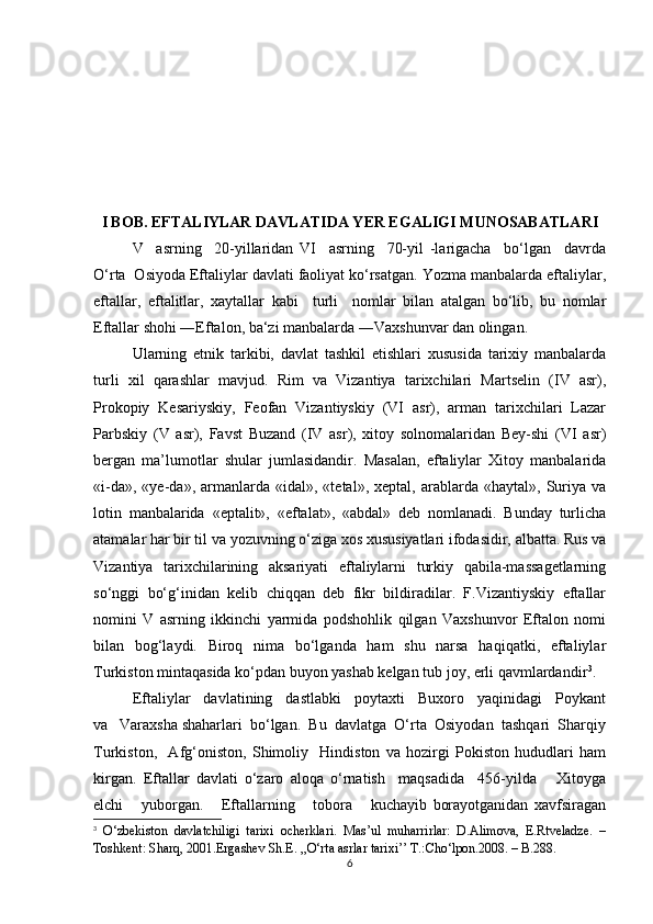 I BOB. EFTALIYLAR DAVLATIDA YER EGALIGI MUNOSABATLARI
V     asrning     20-yillaridan   VI     asrning     70-yil   -larigacha     bo‘lgan     davrda
O‘rta  Osiyoda Eftaliylar davlati faoliyat ko‘rsatgan. Yozma manbalarda eftaliylar,
eftallar,   eftalitlar,   xaytallar   kabi     turli     nomlar   bilan   atalgan   bo‘lib,   bu   nomlar
Eftallar shohi ―Eftalon, ba‘zi manbalarda ―Vaxshunvar dan olingan.
Ularning   etnik   tarkibi,   davlat   tashkil   etishlari   xususida   tarixiy   manbalarda
turli   xil   qarashlar   mavjud.   Rim   va   Vizantiya   tarixchilari   Martselin   (IV   asr),
Prokopiy   Kesariyskiy,   Feofan   Vizantiyskiy   (VI   asr),   arman   tarixchilari   Lazar
Parbskiy   (V   asr),   Favst   Buzand   (IV   asr),   xitoy   solnomalaridan   Bey-shi   (VI   asr)
bergan   ma’lumotlar   shular   jumlasidandir.   Masalan,   eftaliylar   Xitoy   manbalarida
«i-da»,   «ye-da»,  armanlarda   «idal»,   «tetal»,   xeptal,  arablarda   «haytal»,  Suriya  va
lotin   manbalarida   «eptalit»,   «eftalat»,   «abdal»   deb   nomlanadi.   Bunday   turlicha
atamalar har bir til va yozuvning o‘ziga xos xususiyatlari ifodasidir, albatta. Rus va
Vizantiya   tarixchilarining   aksariyati   eftaliylarni   turkiy   qabila-massagetlarning
so‘nggi   bo‘g‘inidan   kelib   chiqqan   deb   fikr   bildiradilar.   F.Vizantiyskiy   eftallar
nomini   V   asrning   ikkinchi   yarmida   podshohlik   qilgan   Vaxshunvor   Eftalon   nomi
bilan   bog‘laydi.   Biroq   nima   bo‘lganda   ham   shu   narsa   haqiqatki,   eftaliylar
Turkiston mintaqasida ko‘pdan buyon yashab kelgan tub joy, erli qavmlardandir 3
.  
Eftaliylar   davlatining   dastlabki   poytaxti   Buxoro   yaqinidagi   Poykant
va   Varaxsha shaharlari  bo‘lgan.  Bu  davlatga  O‘rta  Osiyodan  tashqari  Sharqiy
Turkiston,     Afg‘oniston,   Shimoliy     Hindiston   va   hozirgi   Pokiston   hududlari   ham
kirgan.   Eftallar   davlati   o‘zaro   aloqa   o‘rnatish     maqsadida     456-yilda       Xitoyga
elchi       yuborgan.       Eftallarning       tobora       kuchayib   borayotganidan   xavfsiragan
3
  O‘zbekiston   davlatchiligi   tarixi   ocherklari.   Mas’ul   muharrirlar:   D.Alimova,   E.Rtveladze.   –
Toshkent: Sharq, 2001. Ergashev Sh.E. ,,O‘rta asrlar tarixi’’ T.:Cho‘lpon.2008. – B.288.
6 