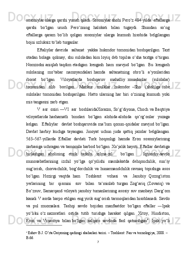 sosoniylar ularga qarshi yurish qiladi. Sosoniylar shohi Pero‘z 484-yilda  eftallarga
qarshi     bo‘lgan     urush     Pero‘zning     halokati     bilan     tugaydi.     Shundan     so‘ng
eftallarga   qaram   bo‘lib   qolgan   sosoniylar   ularga   kumush   hisobida   belgilangan
bojni uzluksiz to‘lab turganlar.
Eftaliylar   davrida     saltanat     yakka   hukmdor   tomonidan   boshqarilgan.   Taxt
otadan bolaga qolmay, shu  suloladan kim  loyiq deb topilsa  o‘sha  taxtga o‘tirgan.
Nomzodni aniqlab taqdim etadigan  kengash  ham  mavjud  bo‘lgan.  Bu  kengash
sulolaning     mo‘tabar     namoyandalari   hamda     saltanatning     obro‘li     a‘yonlaridan
iborat     bo‘lgan.     Viloyatlarda     boshqaruv     mahalliy   xonadonlar     (sulolalar)
tomonidan     olib     borilgan.     Mazkur     mulklar     hukmdor   –Sho     (shoh)ga   tobe
sulolalar   tomonidan   boshqarilgan.   Hatto   ularning   har   biri   o‘zining   kumush   yoki
mis tangasini zarb etgan.
V   asr   oxiri —VI   asr   boshlaridaXorazm, So‘g‘diyona, Choch va Baqtriya
viloyatlarida   hashamatli     binolari     bo‘lgan     alohida-alohida     qo‘rg‘onlar     yuzaga
kelgan.     Eftaliylar     davlat   boshqaruvida   ma‘lum   qonun-qoidalar   mavjud   bo‘lgan.
Davlat   harbiy   kuchga   tayangan.   Jinoyat   uchun   juda   qattiq   jazolar   belgilangan.
563–567-yillarda   Eftallar   davlati   Turk   hoqonligi   hamda   Eron   sosoniylarining
zarbasiga uchragan va tamomila barbod bo‘lgan. Xo‘jalik hayoti. Eftallar davlatiga
birlashgan   aholining   etnik   tarkibi   xilma-xil     bo‘lgan.     Iqtisodiy-savdo
munosabatlarining     izchil     yo‘lga     qo‘yilishi     mamlakatda     dehqonchilik,     sun‘iy
sug‘orish,   chorvachilik,   bog‘dorchilik   va   hunarmandchilik   ravnaq   topishiga   asos
bo‘lgan.   Hozirgi   vaqtda   ham     Toshkent     vohasi     va     Janubiy   Qozog‘iston
yerlarining     bir     qismini     suv     bilan     ta‘minlab   turgan   Zog‘ariq   (Zovariq)   va
Bo‘zsuv, Samarqand viloyati janubiy tumanlarining asosiy suv manbayi Darg‘om
kanali V asrda barpo etilgan eng yirik sug‘orish tarmoqlaridan hisoblanadi. Savdo
va   pul   muomalasi.   Tashqi   savdo   bojidan   manfaatdor   bo‘lgan   eftallar   ―Ipak
yo‘li ni o‘z nazoratlari   ostida   tutib   turishga   harakat   qilgan.   Xitoy,   Hindiston,‖
Eron  va  Vizantiya  bilan bo‘lgan  xalqaro  savdoda  faol  qatnashgan 4
.  Ipak  yo‘li
4
  Eshov B.J. O’rta Osiyoning qadimgi shaharlari tarixi. – Toshkent: Fan va texnologiya, 2008. – 
B.66.
7 