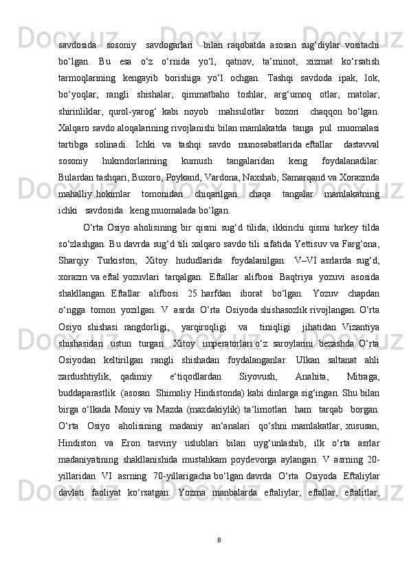savdosida     sosoniy     savdogarlari     bilan   raqobatda   asosan   sug‘diylar   vositachi
bo‘lgan.   Bu   esa   o‘z   o‘rnida   yo‘l,   qatnov,   ta‘minot,   xizmat   ko‘rsatish
tarmoqlarining   kengayib   borishiga   yo‘l   ochgan.   Tashqi   savdoda   ipak,   lok,
bo‘yoqlar,   rangli   shishalar,   qimmatbaho   toshlar,   arg‘umoq   otlar,   matolar,
shirinliklar,   qurol-yarog‘   kabi   noyob     mahsulotlar     bozori     chaqqon   bo‘lgan.
Xalqaro savdo aloqalarining rivojlanishi bilan mamlakatda  tanga  pul  muomalasi
tartibga     solinadi.     Ichki     va     tashqi     savdo     munosabatlarida   eftallar       dastavval
sosoniy       hukmdorlarining       kumush       tangalaridan       keng       foydalanadilar.
Bulardan tashqari, Buxoro, Poykand, Vardona, Naxshab, Samarqand va Xorazmda
mahalliy   hokimlar       tomonidan       chiqarilgan       chaqa       tangalar       mamlakatning
ichki   savdosida   keng muomalada bo‘lgan.
O‘rta   Osiyo   aholisining   bir   qismi   sug‘d   tilida,   ikkinchi   qismi   turkey   tilda
so‘zlashgan. Bu davrda sug‘d tili xalqaro savdo tili sifatida Yettisuv va Farg‘ona,
Sharqiy     Turkiston,     Xitoy     hududlarida     foydalanilgan.     V–VI   asrlarda   sug‘d,
xorazm va eftal yozuvlari   tarqalgan.   Eftallar   alifbosi   Baqtriya   yozuvi   asosida
shakllangan.   Eftallar     alifbosi     25   harfdan     iborat     bo‘lgan.     Yozuv     chapdan
o‘ngga  tomon  yozilgan.  V  asrda  O‘rta  Osiyoda shishasozlik rivojlangan. O‘rta
Osiyo   shishasi   rangdorligi,     yarqiroqligi     va     tiniqligi     jihatidan   Vizantiya
shishasidan   ustun   turgan.   Xitoy   imperatorlari o‘z  saroylarini  bezashda  O‘rta
Osiyodan   keltirilgan   rangli   shishadan   foydalanganlar.   Ulkan   saltanat   ahli
zardushtiylik,   qadimiy     e‘tiqodlardan     Siyovush,     Anahita,     Mitraga,
buddaparastlik   (asosan   Shimoliy Hindistonda) kabi dinlarga sig‘ingan. Shu bilan
birga   o‘lkada   Moniy   va   Mazda   (mazdakiylik)   ta‘limotlari     ham     tarqab     borgan.
O‘rta     Osiyo     aholisining     madaniy     an‘analari     qo‘shni   mamlakatlar,   xususan,
Hindiston   va   Eron   tasviriy   uslublari   bilan   uyg‘unlashib,   ilk   o‘rta   asrlar
madaniyatining   shakllanishida   mustahkam   poydevorga   aylangan.   V   asrning   20-
yillaridan   VI   asrning   70-yillarigacha   bo‘lgan   davrda   O‘rta   Osiyoda   Eftaliylar
davlati   faoliyat   ko‘rsatgan.   Yozma   manbalarda   eftaliylar,   eftallar,   eftalitlar,
8 