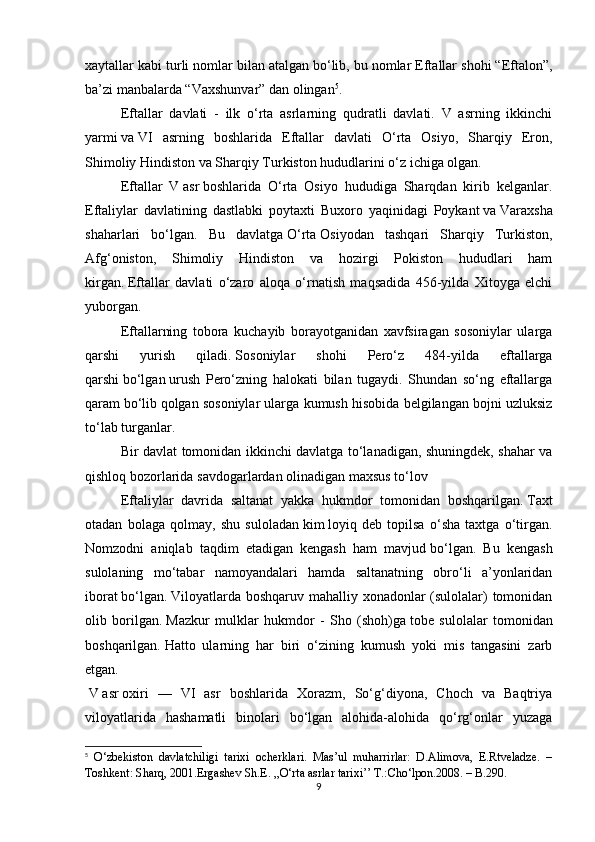xaytallar kabi turli nomlar bilan atalgan   bo‘lib, bu nomlar Eftallar shohi “Eftalon”,
ba’zi manbalarda “Vaxshunvar” dan olingan 5
.
Eftallar   davlati   -   ilk   o‘rta   asrlarning   qudratli   davlati.   V   asrning   ikkinchi
yarmi   va   VI   asrning   boshlarida   Eftallar   davlati   O‘rta   Osiyo,   Sharqiy   Eron,
Shimoliy Hindiston va Sharqiy Turkiston hududlarini o‘z ichiga olgan.
Eftallar   V   asr   boshlarida   O‘rta   Osiyo   hududiga   Sharqdan   kirib   kelganlar.
Eftaliylar   davlatining   dastlabki   poytaxti   Buxoro   yaqinidagi   Poykant   va   Varaxsha
shaharlari   bo‘lgan.   Bu   davlatga   O‘rta   Osiyodan   tashqari   Sharqiy   Turkiston,
Afg‘oniston,   Shimoliy   Hindiston   va   hozirgi   Pokiston   hududlari   ham
kirgan.   Eftallar   davlati   o‘zaro   aloqa   o‘rnatish   maqsadida   456-yilda   Xitoyga   elchi
yuborgan.
Eftallarning   tobora   kuchayib   borayotganidan   xavfsiragan   sosoniylar   ularga
qarshi   yurish   qiladi.   Sosoniylar   shohi   Pero‘z   484-yilda   eftallarga
qarshi   bo‘lgan   urush   Pero‘zning   halokati   bilan   tugaydi.   Shundan   so‘ng   eftallarga
qaram   bo‘lib   qolgan sosoniylar ularga kumush hisobida belgilangan bojni uzluksiz
to‘lab turganlar.
Bir davlat tomonidan ikkinchi davlatga to‘lanadigan, shuningdek, shahar va
qishloq bozorlarida savdogarlardan olinadigan maxsus to‘lov
Eftaliylar   davrida   saltanat   yakka   hukmdor   tomonidan   boshqarilgan.   Taxt
otadan   bolaga   qolmay,   shu   suloladan   kim   loyiq   deb   topilsa   o‘sha   taxtga   o‘tirgan.
Nomzodni   aniqlab   taqdim   etadigan   kengash   ham   mavjud   bo‘lgan.   Bu   kengash
sulolaning   mo‘tabar   namoyandalari   hamda   saltanatning   obro‘li   a’yonlaridan
iborat   bo‘lgan.   Viloyatlarda boshqaruv mahalliy xonadonlar (sulolalar)  tomonidan
olib   borilgan.   Mazkur   mulklar   hukmdor   -   Sho   (shoh)ga   tobe   sulolalar   tomonidan
boshqarilgan.   Hatto   ularning   har   biri   o‘zining   kumush   yoki   mis   tangasini   zarb
etgan.
  V   asr   oxiri   —   VI   asr   boshlarida   Xorazm,   So‘g‘diyona,   Choch   va   Baqtriya
viloyatlarida   hashamatli   binolari   bo‘lgan   alohida-alohida   qo‘rg‘onlar   yuzaga
5
  O‘zbekiston   davlatchiligi   tarixi   ocherklari.   Mas’ul   muharrirlar:   D.Alimova,   E.Rtveladze.   –
Toshkent: Sharq, 2001. Ergashev Sh.E. ,,O‘rta asrlar tarixi’’ T.:Cho‘lpon.2008. – B.290.
9 