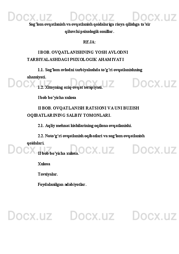 Sog ʼ lom ovqatlanish va ovqatlanish qoidalariga rioya qilishga ta ʼ sir
qiluvchi psixologik omillar.
REJA:
I BOB. OVQATLANISHNING YOSH AVLODNI 
TARBIYALASHDAGI PSIXOLOGIK AHAMIYATI
1.1. Sog lom avlodni tarbiyalashda to g ri ovqatlanishning ʼ ʼ ʼ
ahamiyati.
1.2. Xitoyning oziq-ovqat terapiyasi.
I bob bo yicha xulosa
ʼ
II BOB. OVQATLANISH RATSIONI VA UNI BUZISH 
OQIBATLARINING SALBIY TOMONLARI.
2.1. Aqliy mehnat kishilarining oqilona ovqatlanishi.
2.2. Noto g ri ovqatlanish oqibatlari va sog lom ovqatlanish 
ʻ ʻ ʻ
qoidalari.
II bob bo yicha xulosa.
ʼ
Xulosa
Tavsiyalar.
Foydalanilgan adabiyotlar. 