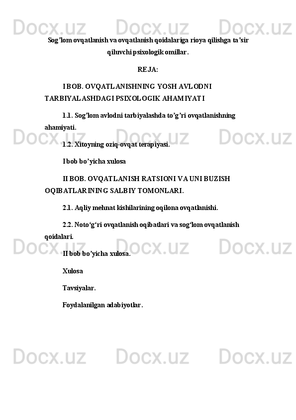 Sog ʼ lom ovqatlanish va ovqatlanish qoidalariga rioya qilishga ta ʼ sir
qiluvchi psixologik omillar.
REJA:
I BOB. OVQATLANISHNING YOSH AVLODNI 
TARBIYALASHDAGI PSIXOLOGIK AHAMIYATI
1.1. Sog lom avlodni tarbiyalashda to g ri ovqatlanishning ʼ ʼ ʼ
ahamiyati.
1.2. Xitoyning oziq-ovqat terapiyasi.
I bob bo yicha xulosa
ʼ
II BOB. OVQATLANISH RATSIONI VA UNI BUZISH 
OQIBATLARINING SALBIY TOMONLARI.
2.1. Aqliy mehnat kishilarining oqilona ovqatlanishi.
2.2. Noto g ri ovqatlanish oqibatlari va sog lom ovqatlanish 
ʻ ʻ ʻ
qoidalari.
II bob bo yicha xulosa.
ʼ
Xulosa
Tavsiyalar.
Foydalanilgan adabiyotlar.