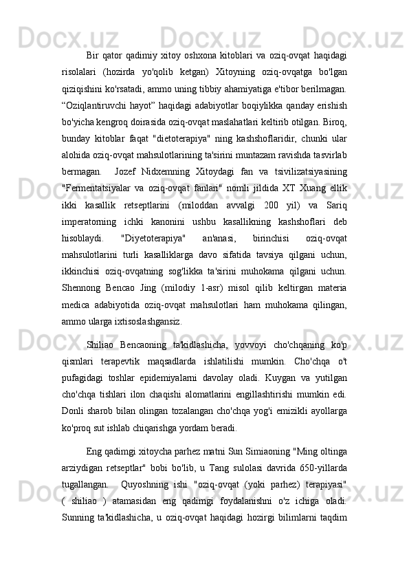 Bir   qator   qadimiy   xitoy   oshxona   kitoblari   va   oziq-ovqat   haqidagi
risolalari   (hozirda   yo'qolib   ketgan)   Xitoyning   oziq-ovqatga   bo'lgan
qiziqishini ko'rsatadi, ammo uning tibbiy ahamiyatiga e'tibor berilmagan.
“Oziqlantiruvchi hayot” haqidagi  adabiyotlar boqiylikka qanday erishish
bo'yicha kengroq doirasida oziq-ovqat maslahatlari keltirib otilgan. Biroq,
bunday   kitoblar   faqat   "dietoterapiya"   ning   kashshoflaridir,   chunki   ular
alohida oziq-ovqat mahsulotlarining ta'sirini muntazam ravishda tasvirlab
bermagan.     Jozef   Nidxemning   Xitoydagi   fan   va   tsivilizatsiyasining
"Fermentatsiyalar   va   oziq-ovqat   fanlari"   nomli   jildida   XT   Xuang   ellik
ikki   kasallik   retseptlarini   (miloddan   avvalgi   200   yil)   va   Sariq
imperatorning   ichki   kanonini   ushbu   kasallikning   kashshoflari   deb
hisoblaydi.   "Diyetoterapiya"   an'anasi,   birinchisi   oziq-ovqat
mahsulotlarini   turli   kasalliklarga   davo   sifatida   tavsiya   qilgani   uchun,
ikkinchisi   oziq-ovqatning   sog'likka   ta'sirini   muhokama   qilgani   uchun.
Shennong   Bencao   Jing   (milodiy   1-asr)   misol   qilib   keltirgan   materia
medica   adabiyotida   oziq-ovqat   mahsulotlari   ham   muhokama   qilingan,
ammo ularga ixtisoslashgansiz. 
Shiliao   Bencaoning   ta'kidlashicha,   yovvoyi   cho'chqaning   ko'p
qismlari   terapevtik   maqsadlarda   ishlatilishi   mumkin.   Cho'chqa   o't
pufagidagi   toshlar   epidemiyalarni   davolay   oladi.   Kuygan   va   yutilgan
cho'chqa   tishlari   ilon   chaqishi   alomatlarini   engillashtirishi   mumkin   edi.
Donli   sharob   bilan   olingan   tozalangan   cho'chqa   yog'i   emizikli   ayollarga
ko'proq sut ishlab chiqarishga yordam beradi.
Eng qadimgi xitoycha parhez matni Sun Simiaoning "Ming oltinga
arziydigan   retseptlar"   bobi   bo'lib,   u   Tang   sulolasi   davrida   650-yillarda
tugallangan.     Quyoshning   ishi   "oziq-ovqat   (yoki   parhez)   terapiyasi"
(   shiliao   )   atamasidan   eng   qadimgi   foydalanishni   o'z   ichiga   oladi.
Sunning   ta'kidlashicha,   u   oziq-ovqat   haqidagi   hozirgi   bilimlarni   taqdim 