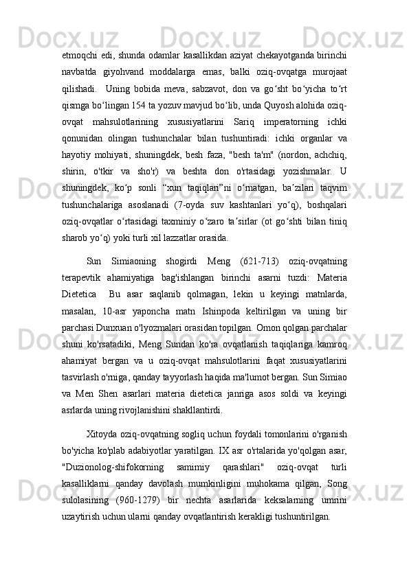 etmoqchi edi, shunda odamlar kasallikdan aziyat chekayotganda birinchi
navbatda   giyohvand   moddalarga   emas,   balki   oziq-ovqatga   murojaat
qilishadi.     Uning   bobida   meva,   sabzavot,   don   va   go sht   bo yicha   to rtʻ ʻ ʻ
qismga bo lingan 154 ta yozuv mavjud bo lib, unda Quyosh alohida oziq-	
ʻ ʻ
ovqat   mahsulotlarining   xususiyatlarini   Sariq   imperatorning   ichki
qonunidan   olingan   tushunchalar   bilan   tushuntiradi:   ichki   organlar   va
hayotiy   mohiyati,   shuningdek,   besh   faza,   "besh   ta'm"   (nordon,   achchiq,
shirin,   o'tkir   va   sho'r)   va   beshta   don   o'rtasidagi   yozishmalar.   U
shuningdek,   ko p   sonli   “xun   taqiqlari”ni   o rnatgan,   ba zilari   taqvim	
ʻ ʻ ʼ
tushunchalariga   asoslanadi   (7-oyda   suv   kashtanlari   yo q),   boshqalari	
ʻ
oziq-ovqatlar   o rtasidagi   taxminiy   o zaro   ta sirlar   (ot   go shti   bilan   tiniq	
ʻ ʻ ʼ ʻ
sharob yo q) yoki turli xil lazzatlar orasida. 	
ʻ
Sun   Simiaoning   shogirdi   Meng   (621-713)   oziq-ovqatning
terapevtik   ahamiyatiga   bag'ishlangan   birinchi   asarni   tuzdi:   Materia
Dietetica     Bu   asar   saqlanib   qolmagan,   lekin   u   keyingi   matnlarda,
masalan,   10-asr   yaponcha   matn   Ishinpoda   keltirilgan   va   uning   bir
parchasi Dunxuan o'lyozmalari orasidan topilgan. Omon qolgan parchalar
shuni   ko'rsatadiki,   Meng   Sundan   ko'ra   ovqatlanish   taqiqlariga   kamroq
ahamiyat   bergan   va   u   oziq-ovqat   mahsulotlarini   faqat   xususiyatlarini
tasvirlash o'rniga, qanday tayyorlash haqida ma'lumot bergan. Sun Simiao
va   Men   Shen   asarlari   materia   dietetica   janriga   asos   soldi   va   keyingi
asrlarda uning rivojlanishini shakllantirdi.
Xitoyda oziq-ovqatning sogliq uchun foydali tomonlarini o'rganish
bo'yicha ko'plab adabiyotlar yaratilgan. IX asr o'rtalarida yo'qolgan asar,
"Duzionolog-shifokorning   samimiy   qarashlari"   oziq-ovqat   turli
kasalliklarni   qanday   davolash   mumkinligini   muhokama   qilgan,   Song
sulolasining   (960-1279)   bir   nechta   asarlarida   keksalarning   umrini
uzaytirish uchun ularni qanday ovqatlantirish kerakligi tushuntirilgan. 