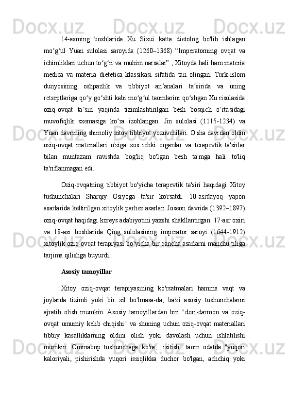 14-asrning   boshlarida   Xu   Sixui   katta   dietolog   bo'lib   ishlagan
mo g ul   Yuan   sulolasi   saroyida   (1260–1368)   “Imperatorning   ovqat   vaʻ ʻ
ichimliklari uchun to g ri va muhim narsalar” , Xitoyda hali ham materia	
ʻ ʻ
medica   va   materia   dietetica   klassikasi   sifatida   tan   olingan.   Turk-islom
dunyosining   oshpazlik   va   tibbiyot   an analari   ta sirida   va   uning	
ʼ ʼ
retseptlariga qo y go shti kabi mo g ul taomlarini qo shgan Xu risolasida	
ʻ ʻ ʻ ʻ ʻ
oziq-ovqat   ta siri   yaqinda   tizimlashtirilgan   besh   bosqich   o rtasidagi
ʼ ʻ
muvofiqlik   sxemasiga   ko ra   izohlangan.   Jin   sulolasi   (1115-1234)   va	
ʻ
Yuan davrining shimoliy xitoy tibbiyot yozuvchilari. O'sha davrdan oldin
oziq-ovqat   materiallari   o'ziga   xos   ichki   organlar   va   terapevtik   ta'sirlar
bilan   muntazam   ravishda   bog'liq   bo'lgan   besh   ta'mga   hali   to'liq
ta'riflanmagan edi.
Oziq-ovqatning   tibbiyot   bo'yicha   terapevtik   ta'siri   haqidagi   Xitoy
tushunchalari   Sharqiy   Osiyoga   ta'sir   ko'rsatdi.   10-asrdayoq   yapon
asarlarida keltirilgan xitoylik parhez asarlari Joseon davrida (1392–1897)
oziq-ovqat haqidagi koreys adabiyotini yaxshi shakllantirgan. 17-asr oxiri
va   18-asr   boshlarida   Qing   sulolasining   imperator   saroyi   (1644-1912)
xitoylik oziq-ovqat terapiyasi bo yicha bir qancha asarlarni manchu tiliga	
ʻ
tarjima qilishga buyurdi. 
Asosiy tamoyillar
Xitoy   oziq-ovqat   terapiyasining   ko'rsatmalari   hamma   vaqt   va
joylarda   tizimli   yoki   bir   xil   bo'lmasa-da,   ba'zi   asosiy   tushunchalarni
ajratib   olish   mumkin.   Asosiy   tamoyillardan   biri   "dori-darmon   va   oziq-
ovqat   umumiy   kelib   chiqishi"   va   shuning   uchun   oziq-ovqat   materiallari
tibbiy   kasalliklarning   oldini   olish   yoki   davolash   uchun   ishlatilishi
mumkin.   Ommabop   tushunchaga   ko'ra,   "isitish"   taom   odatda   "yuqori
kaloriyali,   pishirishda   yuqori   issiqlikka   duchor   bo'lgan,   achchiq   yoki 