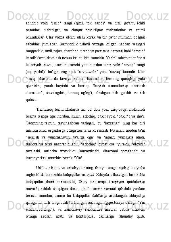 achchiq   yoki   "issiq"   rangi   (qizil,   to'q   sariq)"   va   qizil   go'sht,   ichki
organlar,   pishirilgan   va   chuqur   qovurilgan   mahsulotlar   va   spirtli
ichimliklar.   Ular   yozda   oldini   olish   kerak   va   bir   qator   mumkin   bo'lgan
sabablar,   jumladan,   kamqonlik   tufayli   yuzaga   kelgan   haddan   tashqari
rangparlik, suvli najas, charchoq, titroq va past tana harorati kabi "sovuq"
kasalliklarni davolash uchun ishlatilishi mumkin. Yashil sabzavotlar "past
kaloriyali,   suvli,   tinchlantiruvchi   yoki   nordon   ta'mi   yoki   "sovuq"   rangi
(oq,   yashil)"   bo'lgan   eng   tipik   "sovutuvchi"   yoki   "sovuq"   taomdir.   Ular
"issiq"   sharoitlarda   tavsiya   etiladi:   toshmalar,   terining   quruqligi   yoki
qizarishi,   yurak   kuyishi   va   boshqa   "kuyish   alomatlariga   o'xshash
alomatlar",   shuningdek,   tomoq   og'rig'i,   shishgan   tish   go'shti   va   ich
qotishi.
Tizimliroq   tushunchalarda   har   bir   dori   yoki   oziq-ovqat   mahsuloti
beshta ta'mga ega: nordon, shirin, achchiq, o'tkir (yoki "o'tkir") va sho'r.
Taomning   ta'mini   tasvirlashdan   tashqari,   bu   "lazzatlar"   ning   har   biri
ma'lum ichki organlarga o'ziga xos ta'sir ko'rsatadi. Masalan, nordon ta'm
"siqilish   va   yumshatuvchi   ta'sirga   ega"   va   "jigarni   yumshata   oladi,
diareya   va   terni   nazorat   qiladi",   "achchiq"   ovqat   esa   "yurakni   "olovni"
tozalashi,   ortiqcha   suyuqlikni   kamaytirishi,   diareyani   qo'zg'atishi   va
kuchaytirishi mumkin. yurak "Yin".
Ushbu   e'tiqod   va   amaliyotlarning   ilmiy   asosga   egaligi   bo'yicha
ingliz tilida bir nechta tadqiqotlar mavjud. Xitoyda o'tkazilgan bir nechta
tadqiqotlar   shuni   ko'rsatadiki,   Xitoy   oziq-ovqat   terapiyasi   qoidalariga
muvofiq   ishlab   chiqilgan   dieta,   qon   bosimini   nazorat   qilishda   yordam
berishi   mumkin,   ammo   bu   tadqiqotlar   dalillarga   asoslangan   tibbiyotga
qaraganda turli diagnostik toifalarga asoslangan (gipertoniya o'rniga "Yin
etishmovchiligi").   va   zamonaviy   randomize   nazorat   ostida   sinovlar
o'rniga   asosan   sifatli   va   kontseptual   dalillarga.   Shunday   qilib,