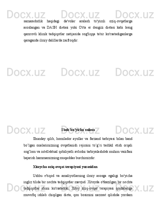 samaradorlik   haqidagi   da'volar   aralash   to'yimli   oziq-ovqatlarga
asoslangan   va   DASH   dietasi   yoki   O'rta   er   dengizi   dietasi   kabi   keng
qamrovli   klinik   tadqiqotlar   natijasida   sog'liqqa   ta'sir   ko'rsatadiganlarga
qaraganda ilmiy dalillarda zaifroqdir.
I bob bo yicha xulosaʼ
Shunday   qilib,   homilador   ayollar   va   farzand   tarbiyasi   bilan   band
bo’lgan   onalarimizning   ovqatlanish   rejimini   to’g’ri   tashkil   etish   orqali
sog’lom va intellektual qobiliyatli avlodni tarbiyalashdek muhim vazifani
bajarish hammamizning muqaddas burchimizdir.
Xitoycha oziq-ovqat terapiyasi yuzasidan
Ushbu   e'tiqod   va   amaliyotlarning   ilmiy   asosga   egaligi   bo'yicha
ingliz tilida bir nechta tadqiqotlar mavjud. Xitoyda o'tkazilgan bir nechta
tadqiqotlar   shuni   ko'rsatadiki,   Xitoy   oziq-ovqat   terapiyasi   qoidalariga
muvofiq   ishlab   chiqilgan   dieta,   qon   bosimini   nazorat   qilishda   yordam 