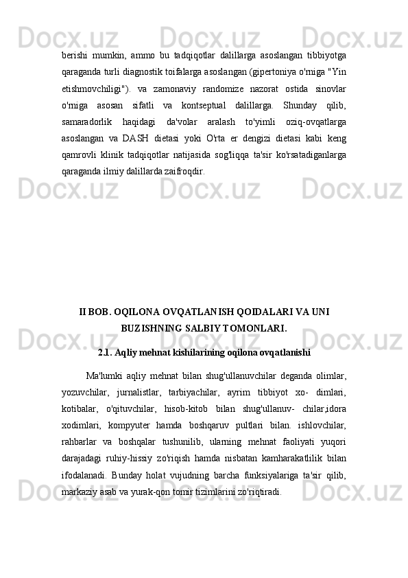 berishi   mumkin,   ammo   bu   tadqiqotlar   dalillarga   asoslangan   tibbiyotga
qaraganda turli diagnostik toifalarga asoslangan (gipertoniya o'rniga "Yin
etishmovchiligi").   va   zamonaviy   randomize   nazorat   ostida   sinovlar
o'rniga   asosan   sifatli   va   kontseptual   dalillarga.   Shunday   qilib,
samaradorlik   haqidagi   da'volar   aralash   to'yimli   oziq-ovqatlarga
asoslangan   va   DASH   dietasi   yoki   O'rta   er   dengizi   dietasi   kabi   keng
qamrovli   klinik   tadqiqotlar   natijasida   sog'liqqa   ta'sir   ko'rsatadiganlarga
qaraganda ilmiy dalillarda zaifroqdir.
II BOB. OQILONA OVQATLANISH QOIDALARI VA UNI
BUZISHNING SALBIY TOMONLARI.
2.1. Aqliy mehnat kishilarining oqilona ovqatlanishi
Ma'lumki   aqliy   mehnat   bilan   shug'ullanuvchilar   deganda   olimlar,
yozuvchilar,   jurnalistlar,   tarbiyachilar,   ayrim   tibbiyot   xo-   dimlari,
kotibalar,   o'qituvchilar,   hisob-kitob   bilan   shug'ullanuv-   chilar,idora
xodimlari,   kompyuter   hamda   boshqaruv   pultlari   bilan.   ishlovchilar,
rahbarlar   va   boshqalar   tushunilib,   ularning   mehnat   faoliyati   yuqori
darajadagi   ruhiy-hissiy   zo'riqish   hamda   nisbatan   kamharakatlilik   bilan
ifodalanadi.   Bunday   holat   vujudning   barcha   funksiyalariga   ta'sir   qilib,
markaziy asab va yurak-qon tomir tizimlarini zo'riqtiradi.