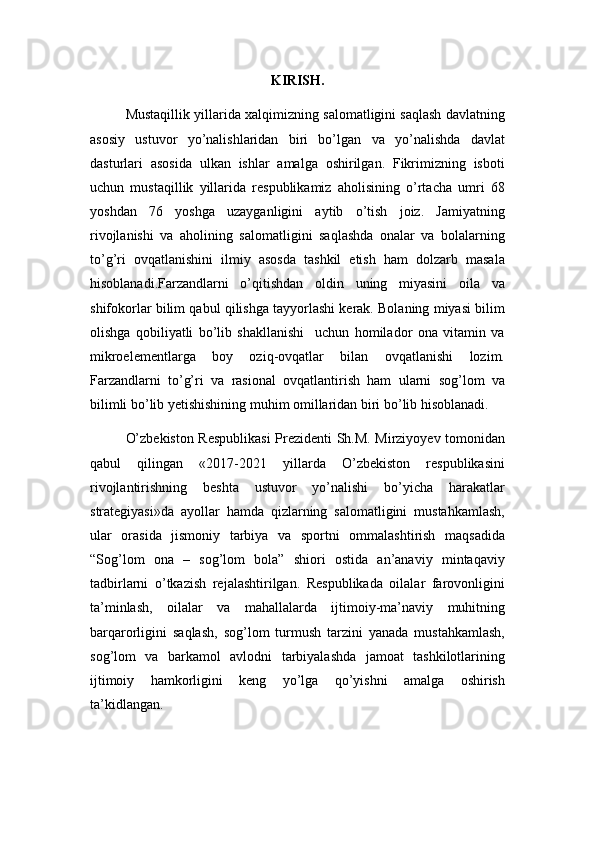 KIRISH.
Mustaqillik yillarida xalqimizning salomatligini saqlash davlatning
asosiy   ustuvor   yo’nalishlaridan   biri   bo’lgan   va   yo’nalishda   davlat
dasturlari   asosida   ulkan   ishlar   amalga   oshirilgan.   Fikrimizning   isboti
uchun   mustaqillik   yillarida   respublikamiz   aholisining   o’rtacha   umri   68
yoshdan   76   yoshga   uzayganligini   aytib   o’tish   joiz.   Jamiyatning
rivojlanishi   va   aholining   salomatligini   saqlashda   onalar   va   bolalarning
to’g’ri   ovqatlanishini   ilmiy   asosda   tashkil   etish   ham   dolzarb   masala
hisoblanadi.Farzandlarni   o’qitishdan   oldin   uning   miyasini   oila   va
shifokorlar bilim qabul qilishga tayyorlashi kerak. Bolaning miyasi bilim
olishga   qobiliyatli   bo’lib   shakllanishi     uchun   homilador   ona   vitamin   va
mikroelementlarga   boy   oziq-ovqatlar   bilan   ovqatlanishi   lozim.
Farzandlarni   to’g’ri   va   rasional   ovqatlantirish   ham   ularni   sog’lom   va
bilimli bo’lib yetishishining muhim omillaridan biri bo’lib hisoblanadi.
O’zbekiston Respublikasi Prezidenti Sh.M. Mirziyoyev tomonidan
qabul   qilingan   «2017-2021   yillarda   O’zbekiston   respublikasini
rivojlantirishning   beshta   ustuvor   yo’nalishi   bo’yicha   harakatlar
strategiyasi»da   ayollar   hamda   qizlarning   salomatligini   mustahkamlash,
ular   orasida   jismoniy   tarbiya   va   sportni   ommalashtirish   maqsadida
“Sog’lom   ona   –   sog’lom   bola”   shiori   ostida   an’anaviy   mintaqaviy
tadbirlarni   o’tkazish   rejalashtirilgan.   Respublikada   oilalar   farovonligini
ta’minlash,   oilalar   va   mahallalarda   ijtimoiy-ma’naviy   muhitning
barqarorligini   saqlash,   sog’lom   turmush   tarzini   yanada   mustahkamlash,
sog’lom   va   barkamol   avlodni   tarbiyalashda   jamoat   tashkilotlarining
ijtimoiy   hamkorligini   keng   yo’lga   qo’yishni   amalga   oshirish
ta’kidlangan.