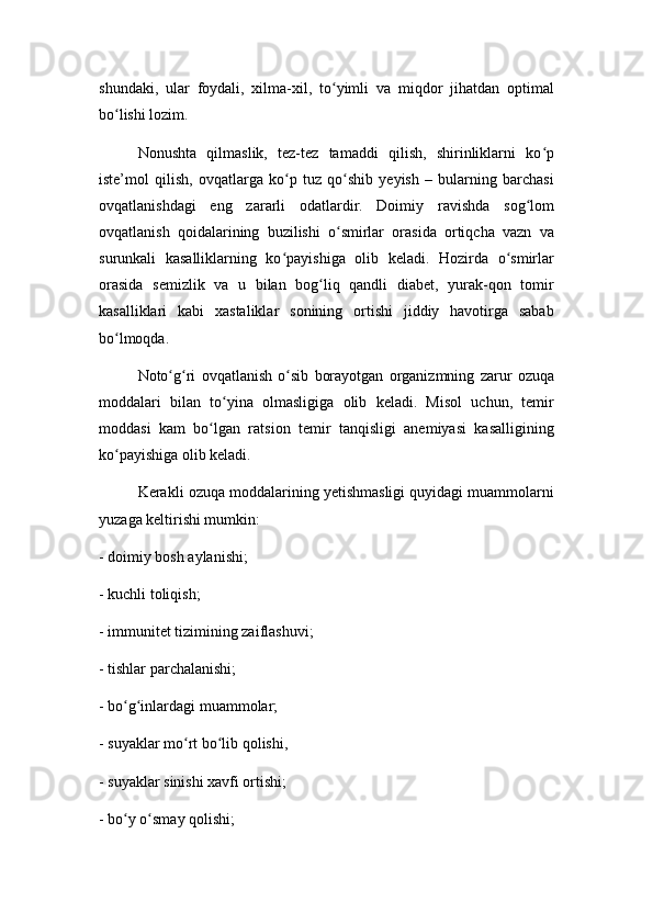 shundaki,   ular   foydali,   xilma-xil,   to yimli   va   miqdor   jihatdan   optimalʻ
bo lishi lozim.	
ʻ
Nonushta   qilmaslik,   tez-tez   tamaddi   qilish,   shirinliklarni   ko p	
ʻ
iste’mol   qilish,   ovqatlarga   ko p   tuz   qo shib   yeyish   –   bularning   barchasi	
ʻ ʻ
ovqatlanishdagi   eng   zararli   odatlardir.   Doimiy   ravishda   sog lom	
ʻ
ovqatlanish   qoidalarining   buzilishi   o smirlar   orasida   ortiqcha   vazn   va	
ʻ
surunkali   kasalliklarning   ko payishiga   olib   keladi.   Hozirda   o smirlar	
ʻ ʻ
orasida   semizlik   va   u   bilan   bog liq   qandli   diabet,   yurak-qon   tomir	
ʻ
kasalliklari   kabi   xastaliklar   sonining   ortishi   jiddiy   havotirga   sabab
bo lmoqda.	
ʻ
Noto g ri   ovqatlanish   o sib   borayotgan   organizmning   zarur   ozuqa	
ʻ ʻ ʻ
moddalari   bilan   to yina   olmasligiga   olib   keladi.   Misol   uchun,   temir	
ʻ
moddasi   kam   bo lgan   ratsion   temir   tanqisligi   anemiyasi   kasalligining	
ʻ
ko payishiga olib keladi.	
ʻ
Kerakli ozuqa moddalarining yetishmasligi quyidagi muammolarni
yuzaga keltirishi mumkin:
- doimiy bosh aylanishi;
- kuchli toliqish;
- immunitet tizimining zaiflashuvi;
- tishlar parchalanishi;
- bo g inlardagi muammolar;
ʻ ʻ
- suyaklar mo rt bo lib qolishi,	
ʻ ʻ
- suyaklar sinishi xavfi ortishi;
- bo y o smay qolishi;	
ʻ ʻ 