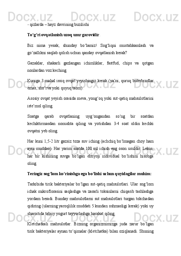 - qizlarda – hayz davrining buzilishi
To g ri ovqatlanish uzoq umr garovidirʻ ʻ .
Biz   nima   yesak,   shunday   bo lamiz!   Sog liqni   mustahkamlash   va	
ʻ ʻ
go zallikni saqlab qolish uchun qanday ovqatlanish kerak?	
ʻ
Gazaklar,   shakarli   gazlangan   ichimliklar,   fastfud,   chips   va   qotgan
nonlardan voz keching.
Kuniga 3 mahal issiq ovqat yeyishingiz kerak (ya’ni, quruq buterbrodlar
emas, sho rva yoki quyuq taom).	
ʻ
Asosiy ovqat yeyish orasida meva, yong oq yoki sut-qatiq mahsulotlarini	
ʻ
iste’mol qiling.
Soatga   qarab   ovqatlaning:   uyg ongandan   so ng   bir   soatdan	
ʻ ʻ
kechiktirmasdan   nonushta   qiling   va   yotishdan   3-4   soat   oldin   kechki
ovqatni yeb oling.
Har kuni 1,5-2 litr gazsiz toza suv iching (achchiq bo lmagan choy ham	
ʻ
ayni  muddao). Har  yarim  soatda  100 ml  ichish eng oson  usuldir. Lekin,
har   bir   kishining   suvga   bo lgan   ehtiyoji   individual   bo lishini   hisobga	
ʻ ʻ
oling.
Teringiz sog lom ko rinishga ega bo lishi uchun quyidagilar muhim:	
ʻ ʻ ʻ
Tarkibida  tirik bakteriyalar  bo lgan  sut-qatiq mahsulotlari.  Ular   sog lom	
ʻ ʻ
ichak   mikroflorasini   saqlashga   va   zararli   toksinlarni   chiqarib   tashlashga
yordam  beradi. Bunday mahsulotlarni sut  mahsulotlari  turgan tokchadan
qidiring (ularning yaroqlilik muddati 5 kundan oshmasligi kerak) yoki uy
sharoitida tabiiy yogurt tayyorlashga harakat qiling.
Kletchatkali   mahsulotlar.   Bizning   organizmimizga   juda   zarur   bo lgan	
ʻ
tirik bakteriyalar aynan to qimalar (kletchatka) bilan oziqlanadi. Shuning	
ʻ