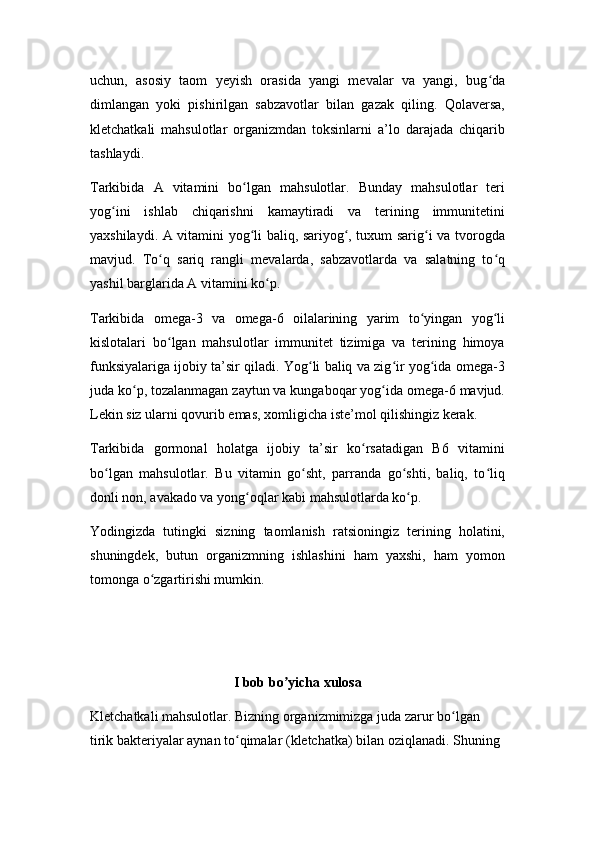 uchun,   asosiy   taom   yeyish   orasida   yangi   mevalar   va   yangi,   bug daʻ
dimlangan   yoki   pishirilgan   sabzavotlar   bilan   gazak   qiling.   Qolaversa,
kletchatkali   mahsulotlar   organizmdan   toksinlarni   a’lo   darajada   chiqarib
tashlaydi.
Tarkibida   A   vitamini   bo lgan   mahsulotlar.   Bunday   mahsulotlar   teri	
ʻ
yog ini   ishlab   chiqarishni   kamaytiradi   va   terining   immunitetini	
ʻ
yaxshilaydi. A vitamini yog li baliq, sariyog , tuxum sarig i va tvorogda	
ʻ ʻ ʻ
mavjud.   To q   sariq   rangli   mevalarda,   sabzavotlarda   va   salatning   to q	
ʻ ʻ
yashil barglarida A vitamini ko p.	
ʻ
Tarkibida   omega-3   va   omega-6   oilalarining   yarim   to yingan   yog li	
ʻ ʻ
kislotalari   bo lgan   mahsulotlar   immunitet   tizimiga   va   terining   himoya	
ʻ
funksiyalariga ijobiy ta’sir qiladi. Yog li baliq va zig ir yog ida omega-3	
ʻ ʻ ʻ
juda ko p, tozalanmagan zaytun va kungaboqar yog ida omega-6 mavjud.	
ʻ ʻ
Lekin siz ularni qovurib emas, xomligicha iste’mol qilishingiz kerak.
Tarkibida   gormonal   holatga   ijobiy   ta’sir   ko rsatadigan   B6   vitamini	
ʻ
bo lgan   mahsulotlar.   Bu   vitamin   go sht,   parranda   go shti,   baliq,   to liq	
ʻ ʻ ʻ ʻ
donli non, avakado va yong oqlar kabi mahsulotlarda ko p.	
ʻ ʻ
Yodingizda   tutingki   sizning   taomlanish   ratsioningiz   terining   holatini,
shuningdek,   butun   organizmning   ishlashini   ham   yaxshi,   ham   yomon
tomonga o zgartirishi mumkin.	
ʻ
I bob bo yicha xulosa	
ʼ
Kletchatkali mahsulotlar. Bizning organizmimizga juda zarur bo lgan 	
ʻ
tirik bakteriyalar aynan to qimalar (kletchatka) bilan oziqlanadi. Shuning 	
ʻ 