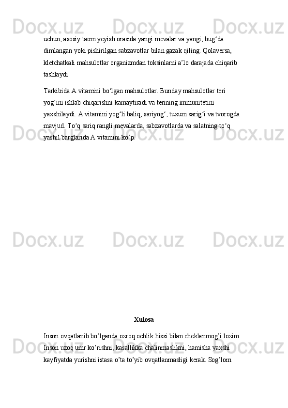 uchun, asosiy taom yeyish orasida yangi mevalar va yangi, bug da ʻ
dimlangan yoki pishirilgan sabzavotlar bilan gazak qiling. Qolaversa, 
kletchatkali mahsulotlar organizmdan toksinlarni a’lo darajada chiqarib 
tashlaydi.
Tarkibida A vitamini bo lgan mahsulotlar. Bunday mahsulotlar teri 	
ʻ
yog ini ishlab chiqarishni kamaytiradi va terining immunitetini 	
ʻ
yaxshilaydi. A vitamini yog li baliq, sariyog , tuxum sarig i va tvorogda 	
ʻ ʻ ʻ
mavjud. To q sariq rangli mevalarda, sabzavotlarda va salatning to q 	
ʻ ʻ
yashil barglarida A vitamini ko p.	
ʻ
Xulosa
Inson ovqatlanib bo’lganda ozroq ochlik hissi bilan cheklanmog’i lozim. 
Inson uzoq umr ko’rishni, kasallikka chalinmaslikni, hamisha yaxshi 
kayfiyatda yurishni istasa o’ta to’yib ovqatlanmasligi kerak. Sog’lom
