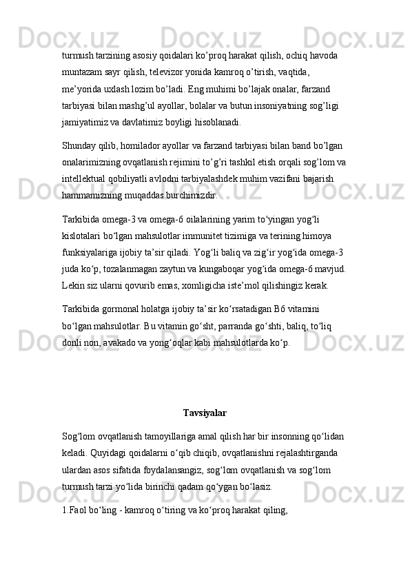 turmush tarzining asosiy qoidalari ko’proq harakat qilish, ochiq havoda 
muntazam sayr qilish, televizor yonida kamroq o’tirish, vaqtida, 
me’yorida uxlash lozim bo’ladi. Eng muhimi bo’lajak onalar, farzand 
tarbiyasi bilan mashg’ul ayollar, bolalar va butun insoniyatning sog’ligi 
jamiyatimiz va davlatimiz boyligi hisoblanadi.
Shunday qilib, homilador ayollar va farzand tarbiyasi bilan band bo’lgan 
onalarimizning ovqatlanish rejimini to’g’ri tashkil etish orqali sog’lom va
intellektual qobiliyatli avlodni tarbiyalashdek muhim vazifani bajarish 
hammamizning muqaddas burchimizdir.
Tarkibida omega-3 va omega-6 oilalarining yarim to yingan yog li ʻ ʻ
kislotalari bo lgan mahsulotlar immunitet tizimiga va terining himoya 	
ʻ
funksiyalariga ijobiy ta’sir qiladi. Yog li baliq va zig ir yog ida omega-3 	
ʻ ʻ ʻ
juda ko p, tozalanmagan zaytun va kungaboqar yog ida omega-6 mavjud.	
ʻ ʻ
Lekin siz ularni qovurib emas, xomligicha iste’mol qilishingiz kerak.
Tarkibida gormonal holatga ijobiy ta’sir ko rsatadigan B6 vitamini 	
ʻ
bo lgan mahsulotlar. Bu vitamin go sht, parranda go shti, baliq, to liq 	
ʻ ʻ ʻ ʻ
donli non, avakado va yong oqlar kabi mahsulotlarda ko p.	
ʻ ʻ
Tavsiyalar
Sog lom ovqatlanish tamoyillariga amal qilish har bir insonning qo lidan 	
ʻ ʻ
keladi. Quyidagi qoidalarni o qib chiqib, ovqatlanishni rejalashtirganda 	
ʻ
ulardan asos sifatida foydalansangiz, sog lom ovqatlanish va sog lom 	
ʻ ʻ
turmush tarzi yo lida birinchi qadam qo ygan bo lasiz.	
ʻ ʻ ʻ
1.Faol bo ling - kamroq o tiring va ko proq harakat qiling,	
ʻ ʻ ʻ 