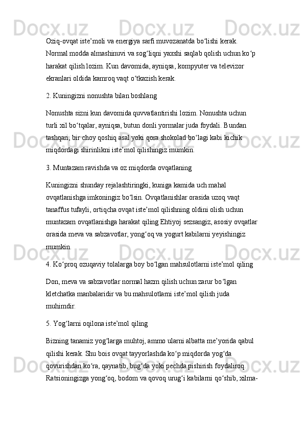 Oziq-ovqat iste’moli va energiya sarfi muvozanatda bo lishi kerak. ʻ
Normal modda almashinuvi va sog liqni yaxshi saqlab qolish uchun ko p 	
ʻ ʻ
harakat qilish lozim. Kun davomida, ayniqsa, kompyuter va televizor 
ekranlari oldida kamroq vaqt o tkazish kerak.	
ʻ
2. Kuningizni nonushta bilan boshlang
Nonushta sizni kun davomida quvvatlantirishi lozim. Nonushta uchun 
turli xil bo tqalar, ayniqsa, butun donli yormalar juda foydali. Bundan 	
ʻ
tashqari, bir choy qoshiq asal yoki qora shokolad bo lagi kabi kichik 	
ʻ
miqdordagi shirinlikni iste’mol qilishingiz mumkin.
3. Muntazam ravishda va oz miqdorda ovqatlaning
Kuningizni shunday rejalashtiringki, kuniga kamida uch mahal 
ovqatlanishga imkoningiz bo lsin. Ovqatlanishlar orasida uzoq vaqt 	
ʻ
tanaffus tufayli, ortiqcha ovqat iste’mol qilishning oldini olish uchun 
muntazam ovqatlanishga harakat qiling Ehtiyoj sezsangiz, asosiy ovqatlar
orasida meva va sabzavotlar, yong oq va yogurt kabilarni yeyishingiz 	
ʻ
mumkin.
4. Ko proq ozuqaviy tolalarga boy bo lgan mahsulotlarni iste’mol qiling	
ʻ ʻ
Don, meva va sabzavotlar normal hazm qilish uchun zarur bo lgan 	
ʻ
kletchatka manbalaridir va bu mahsulotlarni iste’mol qilish juda 
muhimdir.
5. Yog larni oqilona iste’mol qiling	
ʻ
Bizning tanamiz yog larga muhtoj, ammo ularni albatta me’yorida qabul 	
ʻ
qilishi kerak. Shu bois ovqat tayyorlashda ko p miqdorda yog da 	
ʻ ʻ
qovurishdan ko ra, qaynatib, bug da yoki pechda pishirish foydaliroq. 	
ʻ ʻ
Ratsioningizga yong oq, bodom va qovoq urug i kabilarni qo shib, xilma-	
ʻ ʻ ʻ