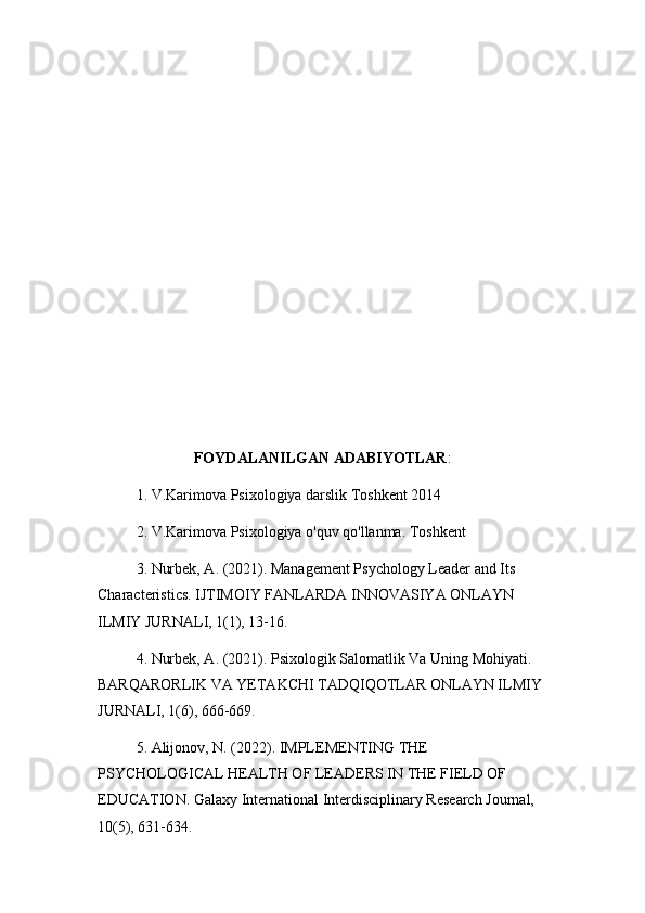 FOYDALANILGAN ADABIYOTLAR :
1. V.Karimova Psixologiya darslik Toshkent 2014
2. V.Karimova Psixologiya o'quv qo'llanma. Toshkent
3. Nurbek, A. (2021). Management Psychology Leader and Its 
Characteristics. IJTIMOIY FANLARDA INNOVASIYA ONLAYN 
ILMIY JURNALI, 1(1), 13-16.
4. Nurbek, A. (2021). Psixologik Salomatlik Va Uning Mohiyati. 
BARQARORLIK VA YETAKCHI TADQIQOTLAR ONLAYN ILMIY 
JURNALI, 1(6), 666-669.
5. Alijonov, N. (2022). IMPLEMENTING THE 
PSYCHOLOGICAL HEALTH OF LEADERS IN THE FIELD OF 
EDUCATION. Galaxy International Interdisciplinary Research Journal, 
10(5), 631-634.