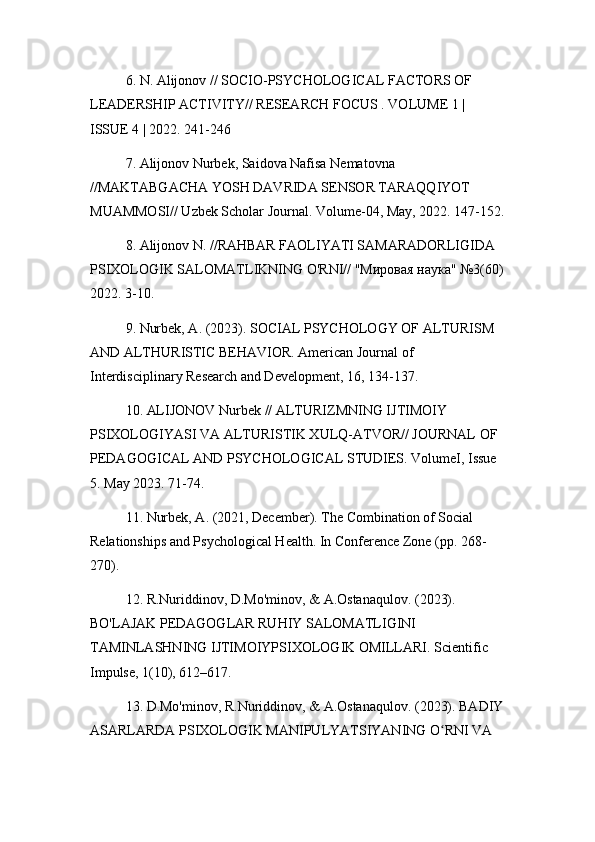 6. N. Alijonov // SOCIO-PSYCHOLOGICAL FACTORS OF 
LEADERSHIP ACTIVITY// RESEARCH FOCUS . VOLUME 1 | 
ISSUE 4 | 2022. 241-246
7. Alijonov Nurbek, Saidova Nafisa Nematovna 
//MAKTABGACHA YOSH DAVRIDA SENSOR TARAQQIYOT 
MUAMMOSI// Uzbek Scholar Journal. Volume-04, May, 2022. 147-152.
8. Alijonov N. //RAHBAR FAOLIYATI SAMARADORLIGIDA 
PSIXOLOGIK SALOMATLIKNING O'RNI// "Мировая наука" №3(60)
2022. 3-10.
9. Nurbek, A. (2023). SOCIAL PSYCHOLOGY OF ALTURISM 
AND ALTHURISTIC BEHAVIOR. American Journal of 
Interdisciplinary Research and Development, 16, 134-137.
10. ALIJONOV Nurbek // ALTURIZMNING IJTIMOIY 
PSIXOLOGIYASI VA ALTURISTIK XULQ-ATVOR// JOURNAL OF 
PEDAGOGICAL AND PSYCHOLOGICAL STUDIES. VolumeI, Issue 
5. May 2023. 71-74.
11. Nurbek, A. (2021, December). The Combination of Social 
Relationships and Psychological Health. In Conference Zone (pp. 268-
270).
12. R.Nuriddinov, D.Mo'minov, & A.Ostanaqulov. (2023). 
BO'LAJAK PEDAGOGLAR RUHIY SALOMATLIGINI 
TAMINLASHNING IJTIMOIYPSIXOLOGIK OMILLARI. Scientific 
Impulse, 1(10), 612–617.
13. D.Mo'minov, R.Nuriddinov, & A.Ostanaqulov. (2023). BADIY
ASARLARDA PSIXOLOGIK MANIPULYATSIYANING O RNI VA ʻ 