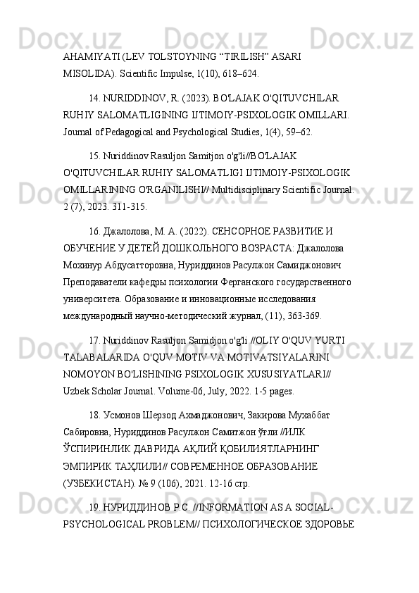 AHAMIYATI (LEV TOLSTOYNING “TIRILISH” ASARI 
MISOLIDA). Scientific Impulse, 1(10), 618–624.
14. NURIDDINOV, R. (2023). BO'LAJAK O'QITUVCHILAR 
RUHIY SALOMATLIGINING IJTIMOIY-PSIXOLOGIK OMILLARI. 
Journal of Pedagogical and Psychological Studies, 1(4), 59–62.
15. Nuriddinov Rasuljon Samitjon o'g'li//BO'LAJAK 
O'QITUVCHILAR RUHIY SALOMATLIGI IJTIMOIY-PSIXOLOGIK 
OMILLARINING O'RGANILISHI// Multidisciplinary Scientific Journal.
2 (7), 2023. 311-315.
16. Джалолова, М. А. (2022). СЕНСОРНОЕ РАЗВИТИЕ И 
ОБУЧЕНИЕ У ДЕТЕЙ ДОШКОЛЬНОГО ВОЗРАСТА: Джалолова 
Мохинур Абдусатторовна, Нуриддинов Расулжон Самиджонович 
Преподаватели кафедры психологии Ферганского государственного 
университета. Образование и инновационные исследования 
международный научно-методический журнал, (11), 363-369.
17.  Nuriddinov   Rasuljon   Samidjon   o ' g ' li  // OLIY   O ' QUV   YURTI  
TALABALARIDA   O ' QUV   MOTIV   VA   MOTIVATSIYALARINI  
NOMOYON   BO ' LISHINING   PSIXOLOGIK   XUSUSIYATLARI // 
Uzbek   Scholar   Journal .  Volume -06,  July , 2022. 1-5  pages .
18. Усмонов Шерзод Ахмаджонович, Закирова Мухаббат 
Сабировна, Нуриддинов Расулжон Самитжон ўғли //ИЛК 
ЎСПИРИНЛИК ДАВРИДА АҚЛИЙ ҚОБИЛИЯТЛАРНИНГ 
ЭМПИРИК ТАҲЛИЛИ// СОВРЕМЕННОЕ ОБРАЗОВАНИЕ 
(УЗБЕКИСТАН). № 9 (106), 2021. 12-16 стр.
19. НУРИДДИНОВ Р.С. // INFORMATION   AS   A   SOCIAL -
PSYCHOLOGICAL   PROBLEM // ПСИХОЛОГИЧЕСКОЕ ЗДОРОВЬЕ