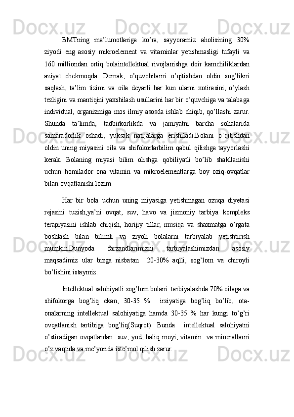 BMTning   ma’lumotlariga   ko’ra,   sayyoramiz   aholisining   30%
ziyodi   eng   asosiy   mikroelement   va   vitaminlar   yetishmasligi   tufayli   va
160   milliondan   ortiq   bolaintellektual   rivojlanishga   doir   kamchiliklardan
aziyat   chekmoqda.   Demak,   o’quvchilarni   o’qitishdan   oldin   sog’likni
saqlash,   ta’lim   tizimi   va   oila   deyarli   har   kun   ularni   xotirasini,   o’ylash
tezligini va mantiqini yaxshilash usullarini har bir o’quvchiga va talabaga
individual,   organizmiga   mos   ilmiy   asosda   ishlab   chiqib,   qo’llashi   zarur.
Shunda   ta’limda,   tadbirkorlikda   va   jamiyatni   barcha   sohalarida
samaradorlik   oshadi,   yuksak   natijalarga   erishiladi.Bolani   o’qitishdan
oldin   uning   miyasini   oila   va   shifokorlarbilim   qabul   qilishga   tayyorlashi
kerak.   Bolaning   miyasi   bilim   olishga   qobiliyatli   bo’lib   shakllanishi
uchun   homilador   ona   vitamin   va   mikroelementlarga   boy   oziq-ovqatlar
bilan ovqatlanishi lozim.
Har   bir   bola   uchun   uning   miyasiga   yetishmagan   ozuqa   diyetasi
rejasini   tuzish,ya’ni   ovqat,   suv,   havo   va   jismoniy   tarbiya   kompleks
terapiyasini   ishlab   chiqish,   horijiy   tillar,   musiqa   va   shaxmatga   o’rgata
boshlash   bilan   bilimli   va   ziyoli   bolalarni   tarbiyalab   yetishtirish
mumkin.Dunyoda   farzandlarimizni   tarbiyalashimizdan   asosiy
maqsadimiz   ular   bizga   nisbatan     20-30%   aqlli,   sog’lom   va   chiroyli
bo’lishini istaymiz.
Intellektual salohiyatli sog’lom bolani  tarbiyalashda 70% oilaga va
shifokorga   bog’liq   ekan,   30-35   %     irsiyatiga   bog’liq   bo’lib,   ota-
onalarning   intellektual   salohiyatiga   hamda   30-35   %   har   kungi   to’g’ri
ovqatlanish   tartibiga   bog’liq(Suqrot).   Bunda     intellektual   salohiyatni
o’stiradigan   ovqatlardan    suv,   yod,  baliq  moyi,  vitamin    va  minerallarni
o’z vaqtida va me’yorida iste’mol qilish zarur. 