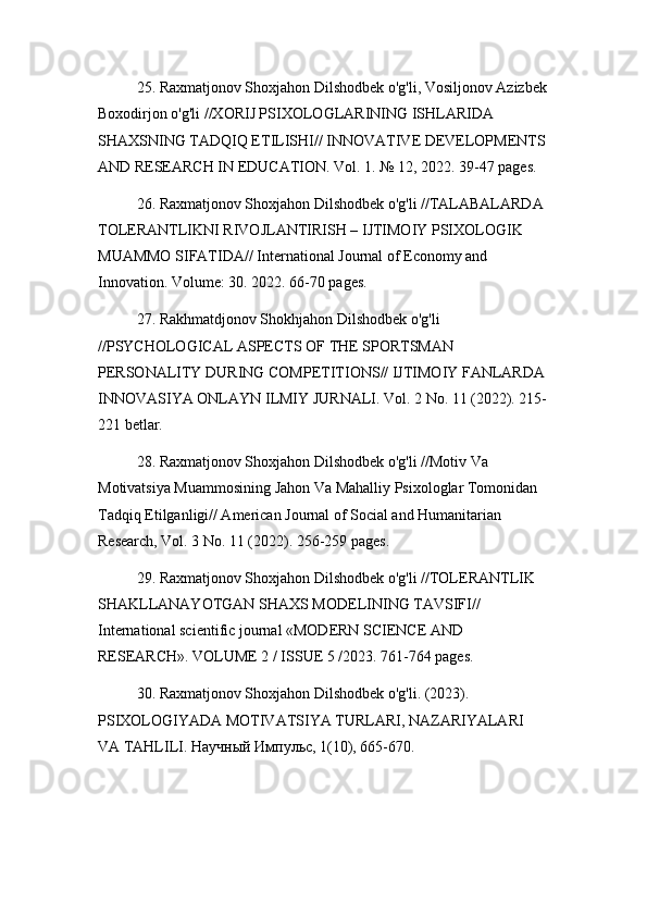 25. Raxmatjonov Shoxjahon Dilshodbek o'g'li, Vosiljonov Azizbek
Boxodirjon o'g'li //XORIJ PSIXOLOGLARINING ISHLARIDA 
SHAXSNING TADQIQ ETILISHI// INNOVATIVE DEVELOPMENTS
AND RESEARCH IN EDUCATION. Vol. 1. № 12, 2022. 39-47 pages.
26. Raxmatjonov Shoxjahon Dilshodbek o'g'li //TALABALARDA 
TOLERANTLIKNI RIVOJLANTIRISH – IJTIMOIY PSIXOLOGIK 
MUAMMO SIFATIDA// International Journal of Economy and 
Innovation. Volume: 30. 2022. 66-70 pages.
27. Rakhmatdjonov Shokhjahon Dilshodbek o'g'li 
//PSYCHOLOGICAL ASPECTS OF THE SPORTSMAN 
PERSONALITY DURING COMPETITIONS// IJTIMOIY FANLARDA 
INNOVASIYA ONLAYN ILMIY JURNALI. Vol. 2 No. 11 (2022). 215-
221 betlar.
28. Raxmatjonov Shoxjahon Dilshodbek o'g'li //Motiv Va 
Motivatsiya Muammosining Jahon Va Mahalliy Psixologlar Tomonidan 
Tadqiq Etilganligi// American Journal of Social and Humanitarian 
Research, Vol. 3 No. 11 (2022). 256-259 pages.
29. Raxmatjonov Shoxjahon Dilshodbek o'g'li //TOLERANTLIK 
SHAKLLANAYOTGAN SHAXS MODELINING TAVSIFI// 
International scientific journal «MODERN SCIENCE АND 
RESEARCH». VOLUME 2 / ISSUE 5 /2023. 761-764 pages.
30. Raxmatjonov Shoxjahon Dilshodbek o'g'li. (2023). 
PSIXOLOGIYADA MOTIVATSIYA TURLARI, NAZARIYALARI 
VA TAHLILI. Научный Импульс, 1(10), 665-670. 