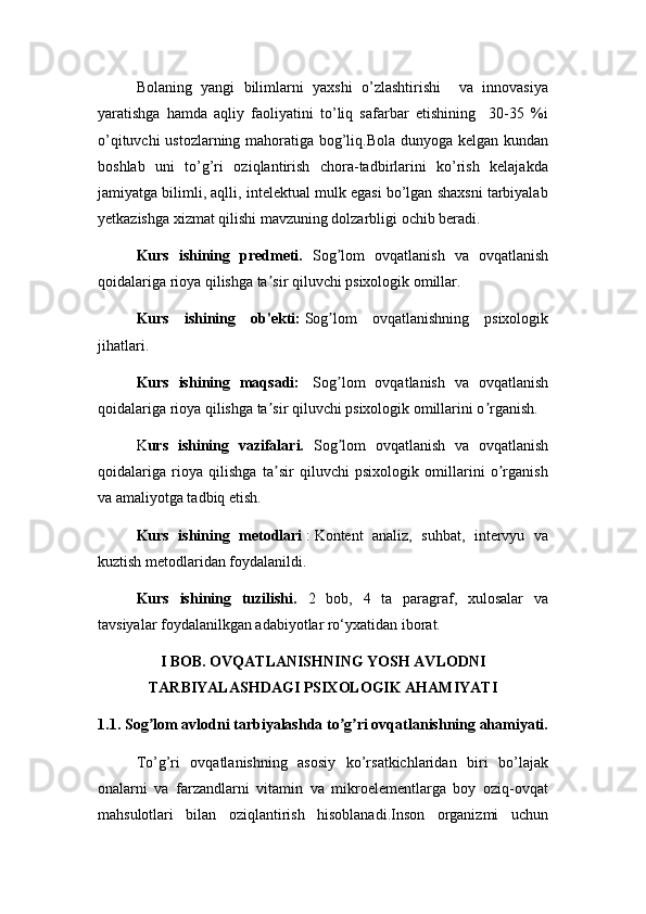 Bolaning   yangi   bilimlarni   yaxshi   o’zlashtirishi     va   innovasiya
yaratishga   hamda   aqliy   faoliyatini   to’liq   safarbar   etishining     30-35   %i
o’qituvchi ustozlarning mahoratiga bog’liq.Bola dunyoga kelgan kundan
boshlab   uni   to’g’ri   oziqlantirish   chora-tadbirlarini   ko’rish   kelajakda
jamiyatga bilimli, aqlli, intelektual mulk egasi bo’lgan shaxsni tarbiyalab
yetkazishga xizmat qilishi mavzuning dolzarbligi ochib beradi.
Kurs   ishining   predmeti.   Sog lom   ovqatlanish   va   ovqatlanishʼ
qoidalariga rioya qilishga ta sir qiluvchi psixologik omillar.	
ʼ
Kurs   ishining   ob'ekti:   Sog lom   ovqatlanishning   psixologik	
ʼ
jihatlari.
Kurs   ishining   maqsadi:     Sog lom   ovqatlanish   va   ovqatlanish
ʼ
qoidalariga rioya qilishga ta sir qiluvchi psixologik omillarini o rganish.	
ʼ ʼ
K urs   ishining   vazifalari.   Sog lom   ovqatlanish   va   ovqatlanish	
ʼ
qoidalariga   rioya   qilishga   ta sir   qiluvchi   psixologik   omillarini   o rganish	
ʼ ʼ
va amaliyotga tadbiq etish.
Kurs   ishining   metodlari   :   Kontent   analiz,   suhbat,   intervyu   va
kuztish metodlaridan foydalanildi.
Kurs   ishining   tuzilishi.   2   bob,   4   tа   раrаgrаf,   xulosаlаr   vа
tаvsiyаlаr foydalanilkgan аdаbiyotlаr ro‘yxаtidаn iborаt.
I BOB. OVQATLANISHNING YOSH AVLODNI
TARBIYALASHDAGI PSIXOLOGIK AHAMIYATI
1.1. Sog lom avlodni tarbiyalashda to g ri ovqatlanishning ahamiyati.	
ʼ ʼ ʼ
To’g’ri   ovqatlanishning   asosiy   ko’rsatkichlaridan   biri   bo’lajak
onalarni   va   farzandlarni   vitamin   va   mikroelementlarga   boy   oziq-ovqat
mahsulotlari   bilan   oziqlantirish   hisoblanadi.Inson   organizmi   uchun