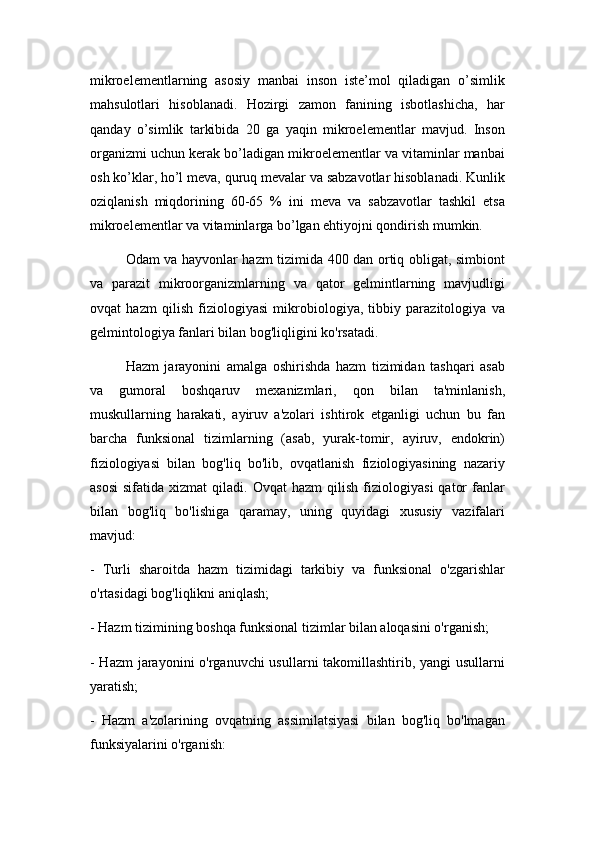 mikroelementlarning   asosiy   manbai   inson   iste’mol   qiladigan   o’simlik
mahsulotlari   hisoblanadi.   Hozirgi   zamon   fanining   isbotlashicha,   har
qanday   o’simlik   tarkibida   20   ga   yaqin   mikroelementlar   mavjud.   Inson
organizmi uchun kerak bo’ladigan mikroelementlar va vitaminlar manbai
osh ko’klar, ho’l meva, quruq mevalar va sabzavotlar hisoblanadi. Kunlik
oziqlanish   miqdorining   60-65   %   ini   meva   va   sabzavotlar   tashkil   etsa
mikroelementlar va vitaminlarga bo’lgan ehtiyojni qondirish mumkin.
Odam va hayvonlar hazm tizimida 400 dan ortiq obligat, simbiont
va   parazit   mikroorganizmlarning   va   qator   gelmintlarning   mavjudligi
ovqat   hazm   qilish   fiziologiyasi   mikrobiologiya,   tibbiy   parazitologiya   va
gelmintologiya fanlari bilan bog'liqligini ko'rsatadi.
Hazm   jarayonini   amalga   oshirishda   hazm   tizimidan   tashqari   asab
va   gumoral   boshqaruv   mexanizmlari,   qon   bilan   ta'minlanish,
muskullarning   harakati,   ayiruv   a'zolari   ishtirok   etganligi   uchun   bu   fan
barcha   funksional   tizimlarning   (asab,   yurak-tomir,   ayiruv,   endokrin)
fiziologiyasi   bilan   bog'liq   bo'lib,   ovqatlanish   fiziologiyasining   nazariy
asosi   sifatida   xizmat   qiladi.   Ovqat   hazm   qilish   fiziologiyasi   qator   fanlar
bilan   bog'liq   bo'lishiga   qaramay,   uning   quyidagi   xususiy   vazifalari
mavjud:
-   Turli   sharoitda   hazm   tizimidagi   tarkibiy   va   funksional   o'zgarishlar
o'rtasidagi bog'liqlikni aniqlash;
- Hazm tizimining boshqa funksional tizimlar bilan aloqasini o'rganish;
- Hazm  jarayonini  o'rganuvchi  usullarni  takomillashtirib, yangi  usullarni
yaratish;
-   Hazm   a'zolarining   ovqatning   assimilatsiyasi   bilan   bog'liq   bo'lmagan
funksiyalarini o'rganish: 