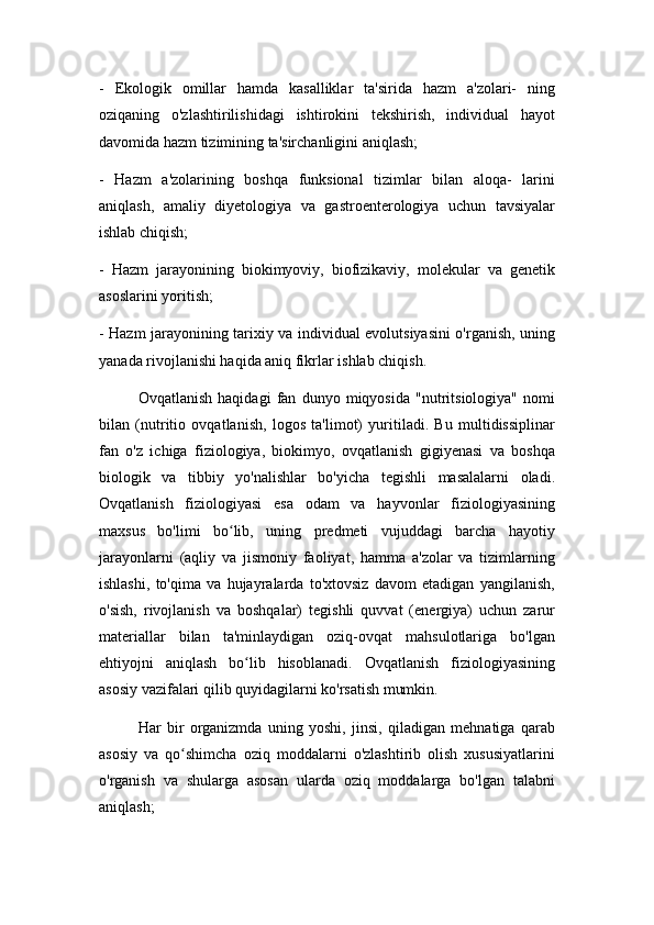 -   Ekologik   omillar   hamda   kasalliklar   ta'sirida   hazm   a'zolari-   ning
oziqaning   o'zlashtirilishidagi   ishtirokini   tekshirish,   individual   hayot
davomida hazm tizimining ta'sirchanligini aniqlash;
-   Hazm   a'zolarining   boshqa   funksional   tizimlar   bilan   aloqa-   larini
aniqlash,   amaliy   diyetologiya   va   gastroenterologiya   uchun   tavsiyalar
ishlab chiqish;
-   Hazm   jarayonining   biokimyoviy,   biofizikaviy,   molekular   va   genetik
asoslarini yoritish;
- Hazm jarayonining tarixiy va individual evolutsiyasini o'rganish, uning
yanada rivojlanishi haqida aniq fikrlar ishlab chiqish.
Ovqatlanish   haqidagi   fan   dunyo   miqyosida   "nutritsiologiya"   nomi
bilan   (nutritio   ovqatlanish,   logos   ta'limot)   yuritiladi.   Bu   multidissiplinar
fan   o'z   ichiga   fiziologiya,   biokimyo,   ovqatlanish   gigiyenasi   va   boshqa
biologik   va   tibbiy   yo'nalishlar   bo'yicha   tegishli   masalalarni   oladi.
Ovqatlanish   fiziologiyasi   esa   odam   va   hayvonlar   fiziologiyasining
maxsus   bo'limi   bo lib,   uning   predmeti   vujuddagi   barcha   hayotiyʻ
jarayonlarni   (aqliy   va   jismoniy   faoliyat,   hamma   a'zolar   va   tizimlarning
ishlashi,   to'qima   va   hujayralarda   to'xtovsiz   davom   etadigan   yangilanish,
o'sish,   rivojlanish   va   boshqalar)   tegishli   quvvat   (energiya)   uchun   zarur
materiallar   bilan   ta'minlaydigan   oziq-ovqat   mahsulotlariga   bo'lgan
ehtiyojni   aniqlash   bo lib   hisoblanadi.   Ovqatlanish   fiziologiyasining	
ʻ
asosiy vazifalari qilib quyidagilarni ko'rsatish mumkin.
Har   bir   organizmda   uning   yoshi,   jinsi,   qiladigan   mehnatiga   qarab
asosiy   va   qo shimcha   oziq   moddalarni   o'zlashtirib   olish   xususiyatlarini	
ʻ
o'rganish   va   shularga   asosan   ularda   oziq   moddalarga   bo'lgan   talabni
aniqlash; 