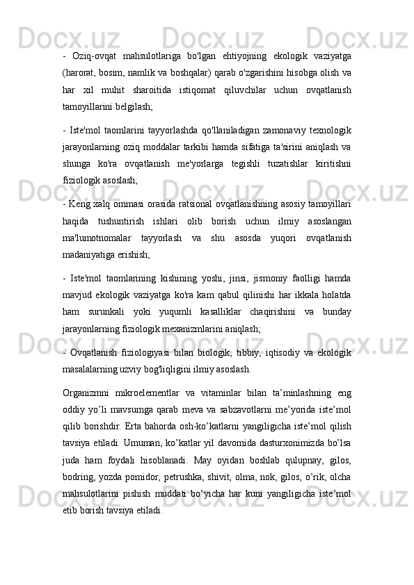 -   Oziq-ovqat   mahsulotlariga   bo'lgan   ehtiyojning   ekologik   vaziyatga
(harorat, bosim, namlik va boshqalar) qarab o'zgarishini hisobga olish va
har   xil   muhit   sharoitida   istiqomat   qiluvchilar   uchun   ovqatlanish
tamoyillarini belgilash;
-   Iste'mol   taomlarini   tayyorlashda   qo'llaniladigan   zamonaviy   texnologik
jarayonlarning  oziq  moddalar  tarkibi   hamda  sifatiga  ta'sirini  aniqlash   va
shunga   ko'ra   ovqatlanish   me'yorlarga   tegishli   tuzatishlar   kiritishni
fiziologik asoslash;
- Keng xalq ommasi orasida ratsional ovqatlanishning asosiy tamoyillari
haqida   tushuntirish   ishlari   olib   borish   uchun   ilmiy   asoslangan
ma'lumotnomalar   tayyorlash   va   shu   asosda   yuqori   ovqatlanish
madaniyatiga erishish;
-   Iste'mol   taomlarining   kishining   yoshi,   jinsi,   jismoniy   faolligi   hamda
mavjud   ekologik   vaziyatga   ko'ra   kam   qabul   qilinishi   har   ikkala   holatda
ham   surunkali   yoki   yuqumli   kasalliklar   chaqirishini   va   bunday
jarayonlarning fiziologik mexanizmlarini aniqlash;
-   Ovqatlanish   fiziologiyasi   bilan   biologik,   tibbiy,   iqtisodiy   va   ekologik
masalalarning uzviy bog'liqligini ilmiy asoslash.
Organizmni   mikroelementlar   va   vitaminlar   bilan   ta’minlashning   eng
oddiy   yo’li   mavsumga   qarab   meva   va   sabzavotlarni   me’yorida   iste’mol
qilib  borishdir.  Erta   bahorda   osh-ko’katlarni   yangiligicha   iste’mol   qilish
tavsiya etiladi. Umuman, ko’katlar yil davomida dasturxonimizda bo’lsa
juda   ham   foydali   hisoblanadi.   May   oyidan   boshlab   qulupnay,   gilos,
bodring, yozda pomidor, petrushka, shivit, olma, nok, gilos, o’rik, olcha
mahsulotlarini   pishish   muddati   bo’yicha   har   kuni   yangiligicha   iste’mol
etib borish tavsiya etiladi.