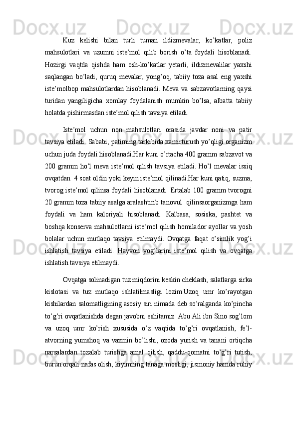 Kuz   kelishi   bilan   turli   tuman   ildizmevalar,   ko’katlar,   poliz
mahsulotlari   va   uzumni   iste’mol   qilib   borish   o’ta   foydali   hisoblanadi.
Hozirgi   vaqtda   qishda   ham   osh-ko’katlar   yetarli,   ildizmevalilar   yaxshi
saqlangan   bo’ladi,   quruq   mevalar,   yong’oq,   tabiiy   toza   asal   eng   yaxshi
iste’molbop   mahsulotlardan   hisoblanadi.   Meva   va   sabzavotlarning   qaysi
turidan   yangiligicha   xomlay   foydalanish   mumkin   bo’lsa,   albatta   tabiiy
holatda pishirmasdan iste’mol qilish tavsiya etiladi.
Iste’mol   uchun   non   mahsulotlari   orasida   javdar   noni   va   patir
tavsiya etiladi. Sababi, patirning tarkibida xamirturush yo’qligi organizm
uchun juda foydali hisoblanadi.Har kuni o’rtacha 400 gramm sabzavot va
200  gramm  ho’l   meva  iste’mol  qilish  tavsiya   etiladi.  Ho’l   mevalar  issiq
ovqatdan  4 soat oldin yoki keyin iste’mol qilinadi.Har kuni qatiq, suzma,
tvorog iste’mol  qilinsa  foydali  hisoblanadi.  Ertalab 100 gramm  tvorogni
20 gramm toza tabiiy asalga aralashtirib tanovul   qilinsaorganizmga ham
foydali   va   ham   kaloriyali   hisoblanadi.   Kalbasa,   sosiska,   pashtet   va
boshqa konserva mahsulotlarni iste’mol qilish homilador ayollar va yosh
bolalar   uchun   mutlaqo   tavsiya   etilmaydi.   Ovqatga   faqat   o’simlik   yog’i
ishlatish   tavsiya   etiladi.   Hayvon   yog’larini   iste’mol   qilish   va   ovqatga
ishlatish tavsiya etilmaydi.
Ovqatga solinadigan tuz miqdorini keskin cheklash, salatlarga sirka
kislotasi   va   tuz   mutlaqo   ishlatilmasligi   lozim.Uzoq   umr   ko’rayotgan
kishilardan salomatligining asosiy siri nimada deb so’ralganda ko’pincha
to’g’ri ovqatlanishda degan javobni eshitamiz. Abu Ali ibn Sino sog’lom
va   uzoq   umr   ko’rish   xususida   o’z   vaqtida   to’g’ri   ovqatlanish,   fe’l-
atvorning   yumshoq   va   vazmin   bo’lishi,   ozoda   yurish   va   tanani   ortiqcha
narsalardan   tozalab   turishga   amal   qilish,   qaddu-qomatni   to’g’ri   tutish,
burun orqali nafas olish, kiyimning tanaga mosligi, jismoniy hamda ruhiy 