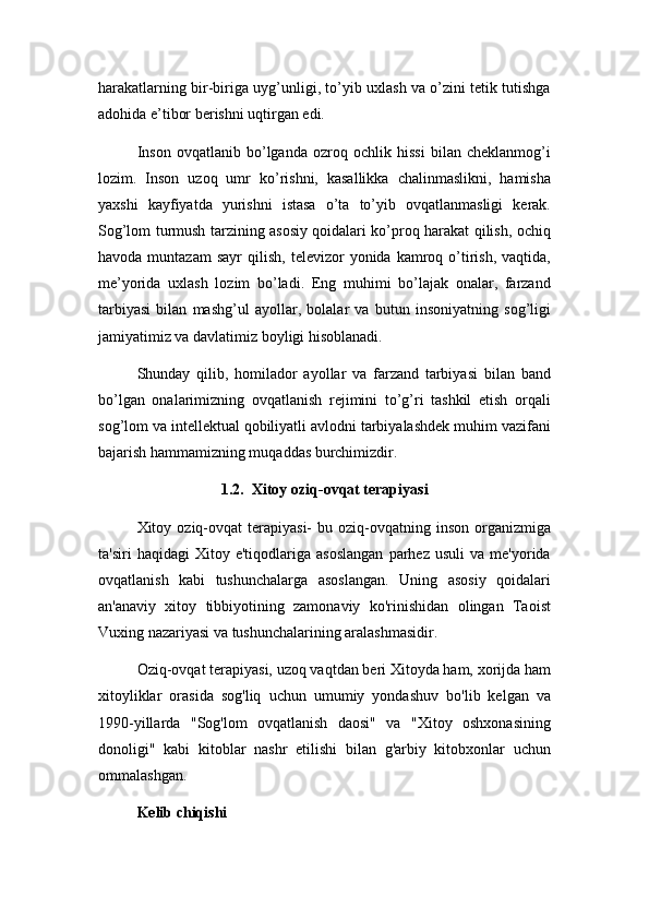 harakatlarning bir-biriga uyg’unligi, to’yib uxlash va o’zini tetik tutishga
adohida e’tibor berishni uqtirgan edi.
Inson   ovqatlanib   bo’lganda   ozroq   ochlik   hissi   bilan   cheklanmog’i
lozim.   Inson   uzoq   umr   ko’rishni,   kasallikka   chalinmaslikni,   hamisha
yaxshi   kayfiyatda   yurishni   istasa   o’ta   to’yib   ovqatlanmasligi   kerak.
Sog’lom turmush tarzining asosiy qoidalari ko’proq harakat qilish, ochiq
havoda  muntazam  sayr   qilish,   televizor   yonida  kamroq  o’tirish,   vaqtida,
me’yorida   uxlash   lozim   bo’ladi.   Eng   muhimi   bo’lajak   onalar,   farzand
tarbiyasi   bilan   mashg’ul   ayollar,   bolalar   va   butun   insoniyatning   sog’ligi
jamiyatimiz va davlatimiz boyligi hisoblanadi.
Shunday   qilib,   homilador   ayollar   va   farzand   tarbiyasi   bilan   band
bo’lgan   onalarimizning   ovqatlanish   rejimini   to’g’ri   tashkil   etish   orqali
sog’lom va intellektual qobiliyatli avlodni tarbiyalashdek muhim vazifani
bajarish hammamizning muqaddas burchimizdir.
1.2.  Xitoy oziq-ovqat terapiyasi
Xitoy  oziq-ovqat  terapiyasi-  bu  oziq-ovqatning  inson  organizmiga
ta'siri   haqidagi   Xitoy   e'tiqodlariga   asoslangan   parhez   usuli   va   me'yorida
ovqatlanish   kabi   tushunchalarga   asoslangan.   Uning   asosiy   qoidalari
an'anaviy   xitoy   tibbiyotining   zamonaviy   ko'rinishidan   olingan   Taoist
Vuxing nazariyasi va tushunchalarining aralashmasidir.
Oziq-ovqat terapiyasi, uzoq vaqtdan beri Xitoyda ham, xorijda ham
xitoyliklar   orasida   sog'liq   uchun   umumiy   yondashuv   bo'lib   kelgan   va
1990-yillarda   "Sog'lom   ovqatlanish   daosi"   va   "Xitoy   oshxonasining
donoligi"   kabi   kitoblar   nashr   etilishi   bilan   g'arbiy   kitobxonlar   uchun
ommalashgan.
Kelib chiqishi 