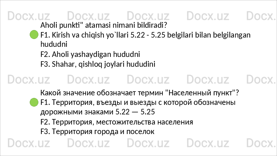 Aholi   punkti"   atamasi   nimani   bildiradi?
F1.   Kirish   va   chiqish   yo`llari   5.22   -   5.25   belgilari   bilan   belgilangan 
hududni
F2.   Aholi   yashaydigan   hududni
F3.   Shahar,   qishloq   joylari   hududini
Какой   значение   обозначает   термин   "Населенный   пункт"? 
F1. Территория, въезды и выезды с которой обозначены 
дорожными знаками 5.22 — 5.25
F2.   Территория,   местожительства   населения 
F3. Территория города и поселок 
