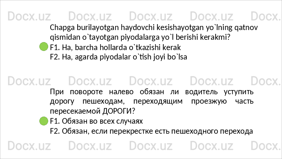 Chapga   burilayotgan   haydovchi   kesishayotgan   yo`lning   qatnov 
qismidan o`tayotgan piyodalarga yo`l berishi kerakmi?
F1. Ha, barcha hollarda o`tkazishi kerak 
F2.   Ha,   agarda   piyodalar   o`tish   joyi   bo`lsa
При   повороте   налево   обязан   ли   водитель   уступить
дорогу   пешеходам,   переходящим   проезжую   часть
пересекаемой  ДОРОГИ?
F1.   Обязан   во   всех   случаях
F2.   Обязан,   если   перекрестке   есть   пешеходного   перехода 