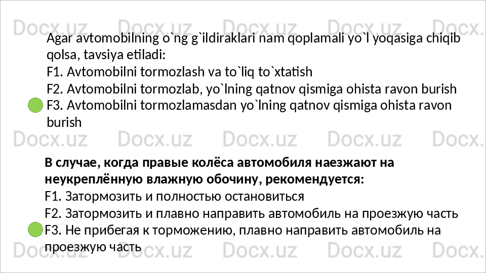 Agar   avtomobilning   o`ng   g`ildiraklari   nam   qoplamali   yo`l   yoqasiga   chiqib
qolsa,   tavsiya   etiladi:
F1.   Avtomobilni   tormozlash   va   to`liq   to`xtatish
F2.   Avtomobilni   tormozlab,   yo`lning   qatnov   qismiga   ohista   ravon   burish
F3. Avtomobilni tormozlamasdan yo`lning qatnov qismiga ohista ravon 
burish
В   случае ,   когда   правые   колёса   автомобиля   наезжают   на  
неукреплённую   влажную   обочину ,  рекомендуется :
F1.   Затормозить   и   полностью   остановиться
F2.   Затормозить   и   плавно   направить   автомобиль   на   проезжую   часть
F3. Не прибегая к торможению, плавно направить автомобиль на 
проезжую часть 