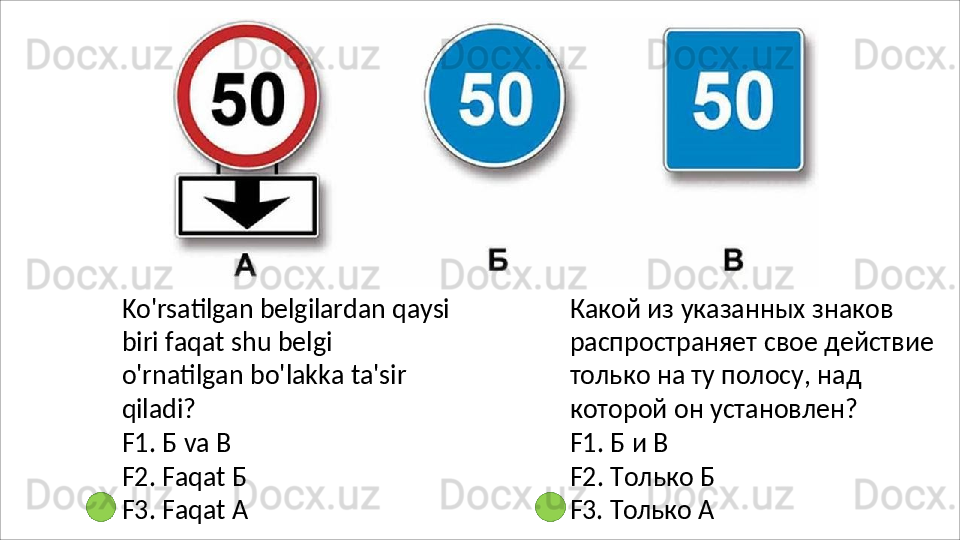 Ko'rsatilgan   belgilardan   qaysi
biri faqat shu belgi 
o'rnatilgan bo'lakka ta'sir 
qiladi?
F1.   Б   va   В
F2.   Faqat   Б  
F3.   Faqat   А Какой из указанных знаков 
распространяет   свое   действие 
только на ту полосу, над 
которой он установлен?
F1.   Б   и   В
F2.   Только   Б 
F3.   Только   А 