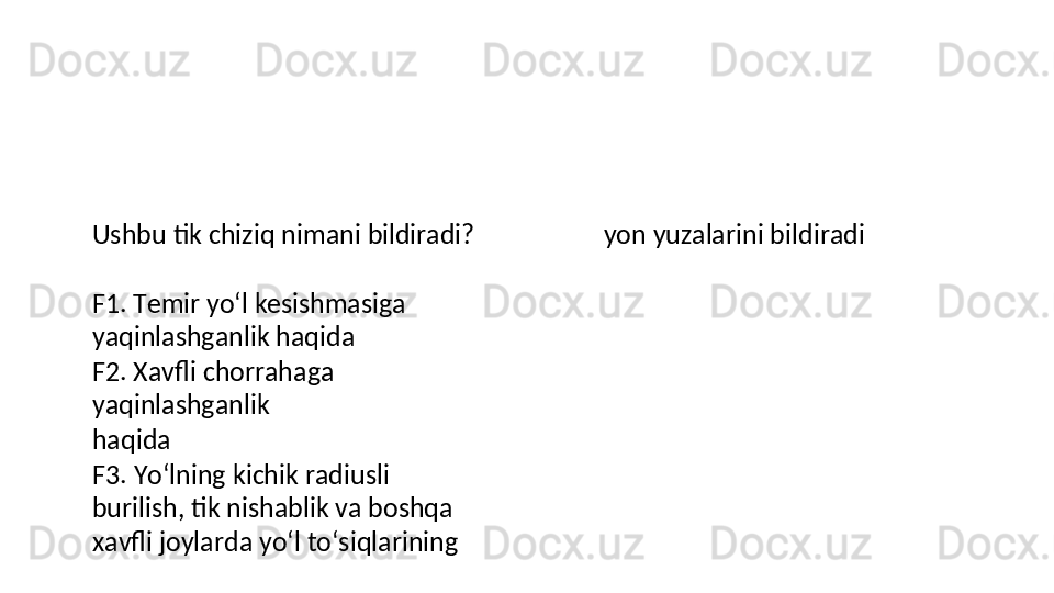 Ushbu   tik   chiziq   nimani   bildiradi?
F1.   Temir   yo‘l   kesishmasiga 
yaqinlashganlik haqida
F2. Xavfli chorrahaga 
yaqinlashganlik  
haqida
F3.   Yo‘lning   kichik   radiusli  
burilish, tik nishablik va boshqa 
xavfli joylarda yo‘l to‘siqlarining  yon yuzalarini bildiradi 