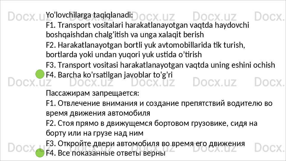 Yo'lovchilarga   taqiqlanadi:
F1.   Transport   vositalari   harakatlanayotgan   vaqtda   haydovchi 
boshqaishdan chalg'itish va unga xalaqit berish
F2.   Harakatlanayotgan   bortli   yuk   avtomobillarida   tik   turish, 
bortlarda yoki undan yuqori yuk ustida o’tirish
F3.   Transport   vositasi   harakatlanayotgan   vaqtda   uning   eshini   ochish 
F4.  Barcha ko'rsatilgan javoblar to'g'ri
Пассажирам   запрещается:
F1.   Отвлечение   внимания   и   создание   препятствий   водителю   во 
время движения автомобиля
F2.   Стоя   прямо   в   движущемся   бортовом   грузовике,   сидя   на 
борту или на грузе над ним
F3.   Откройте   двери   автомобиля   во   время   его   движения 
F4. Все показанные ответы верны 