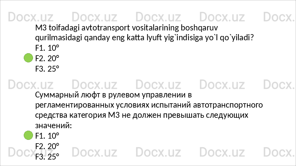 M3 toifadagi avtotransport vositalarining boshqaruv 
qurilmasidagi   qanday   eng   katta   lyuft   yig`indisiga   yo`l   qo`yiladi? 
F1. 10°
F2.   20°
F3.   25°
Суммарный   люфт   в   рулевом   управлении   в  
регламентированных условиях испытаний автотранспортного 
средства категория М3 не должен превышать следующих 
значений:
F1.   10°
F2.   20°
F3.   25° 