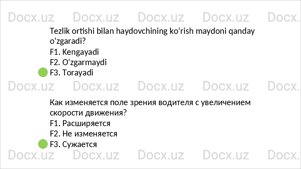 Tezlik   ortishi   bilan   haydovchining   ko‘rish   maydoni   qanday 
o‘zgaradi?
F1. Kengayadi 
F2.   O‘zgarmaydi
F3.  Torayadi
Как   изменяется   поле   зрения   водителя   с   увеличением 
скорости движения?
F1. Расширяется 
F2.   Не   изменяется 
F3. Сужается 