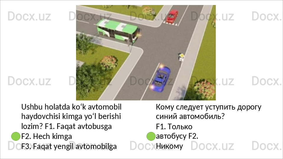Ushbu holatda ko‘k avtomobil 
haydovchisi   kimga   yo‘l   berishi  
lozim? F1. Faqat avtobusga
F2.   Hech   kimga
F3.   Faqat   yengil   avtomobilga Кому   следует   уступить   дорогу  
синий  автомобиль?
F1.   Только  
автобусу  F2. 
Никому 