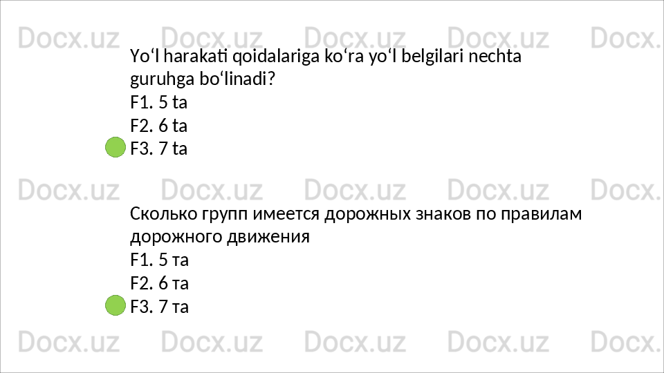 Yo‘l   harakati   qoidalariga   ko‘ra   yo‘l   belgilari   nechta  
guruhga  bo‘linadi?
F1.   5   ta
F2.   6   ta
F3.   7   ta
Сколько   групп   имеется   дорожных   знаков   по   правилам 
дорожного движения
F1.   5   та
F2.   6   та
F3.   7   та 