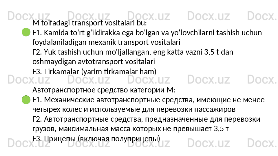 M   toifadagi   transport   vositalari   bu:
F1.   Kamida   to'rt   g'ildirakka   ega   bo'lgan   va   yo'lovchilarni   tashish   uchun 
foydalaniladigan mexanik transport vositalari
F2.   Yuk   tashish   uchun   mo'ljallangan,   eng   katta   vazni   3,5   t   dan 
oshmaydigan avtotransport vositalari
F3.   Tirkamalar   (yarim   tirkamalar   ham)
Автотранспортное   средство   категории   М:
F1.   Механические   автотранспортные   средства,   имеющие   не   менее 
четырех колес и используемые для перевозки пассажиров
F2.   Автотранспортные   средства,   предназначенные   для   перевозки 
грузов, максимальная масса которых не превышает 3,5 т
F3.   Прицепы   (включая   полуприцепы) 