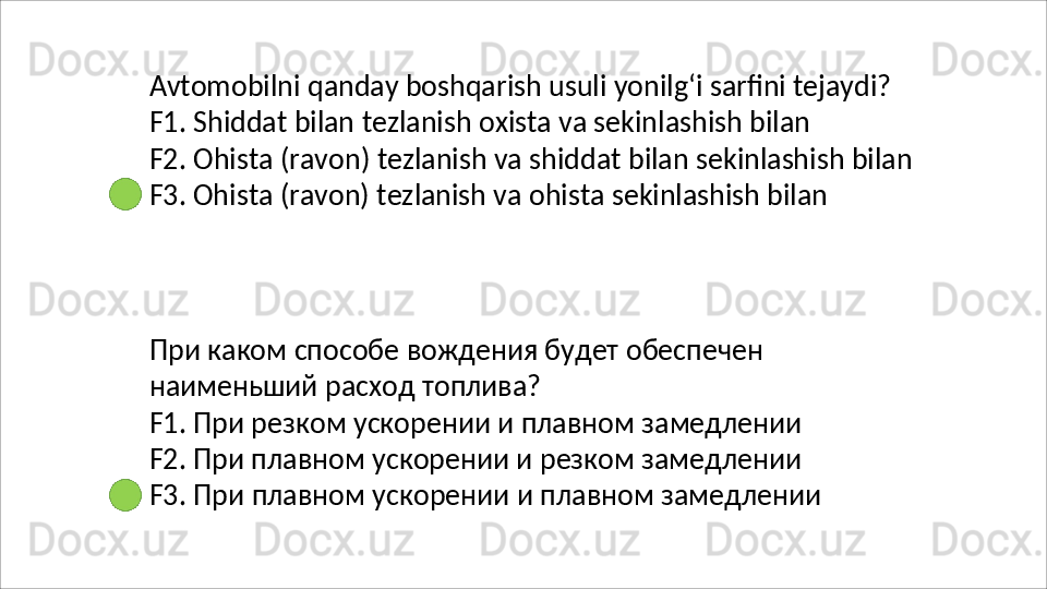Avtomobilni   qanday   boshqarish   usuli   yonilg‘i   sarfini   tejaydi? 
F1. Shiddat bilan tezlanish oxista va sekinlashish bilan
F2.   Ohista   (ravon)   tezlanish   va   shiddat   bilan   sekinlashish   bilan 
F3. Ohista (ravon) tezlanish va ohista sekinlashish bilan
При   каком   способе   вождения   будет   обеспечен  
наименьший   расход   топлива ?
F1. При резком ускорении и плавном замедлении 
F2. При плавном ускорении и резком замедлении 
F3.   При   плавном   ускорении   и   плавном   замедлении 