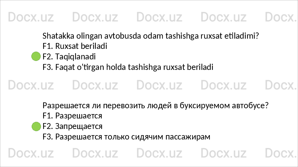 Shatakka   olingan   avtobusda   odam   tashishga   ruxsat   etiladimi? 
F1. Ruxsat beriladi
F2.   Taqiqlanadi
F3.   Faqat   o'tirgan   holda   tashishga   ruxsat   beriladi
Разрешается   ли   перевозить   людей   в   буксируемом   автобусе? 
F1. Разрешается
F2.   Запрещается
F3.   Разрешается   только   сидячим   пассажирам 
