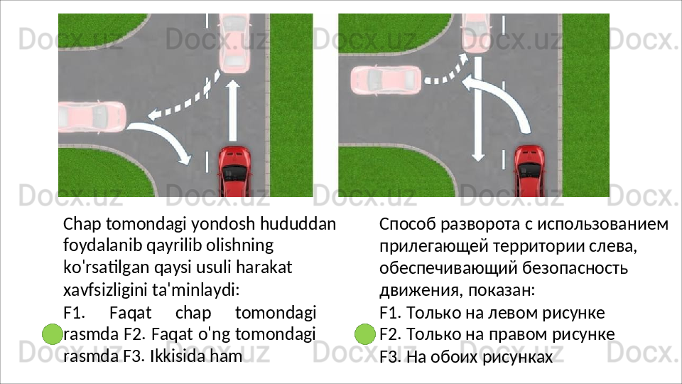Chap   tomondagi   yondosh   hududdan
foydalanib qayrilib olishning 
ko'rsatilgan qaysi usuli harakat 
xavfsizligini ta'minlaydi:
F1.   Faqat   chap   tomondagi
rasmda F2. Faqat o'ng tomondagi
rasmda F3.  Ikkisida ham Способ   разворота   с   использованием 
прилегающей территории слева, 
обеспечивающий безопасность 
движения, показан:
F1. Только на левом рисунке 
F2.   Только   на   правом   рисунке 
F3. На обоих рисунках 
