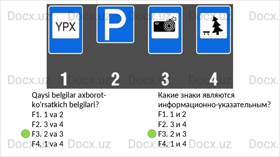 Qaysi   belgilar   axborot-
ko'rsatkich belgilari?
F1.   1   va   2
F2.   3   va   4
F3.   2   va   3
F4.   1   va   4 Какие знаки являются 
информационно-указательным?
F1. 1 и 2
F2.   3   и   4
F3.   2   и   3
F4.   1   и   4 