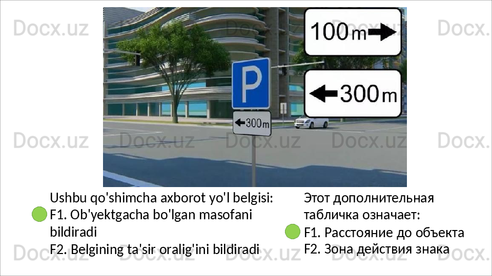 Ushbu   qo'shimcha   axborot   yo'l   belgisi:
F1.  Ob'yektgacha bo'lgan masofani 
bildiradi
F2.   Belgining   ta'sir   oralig'ini   bildiradi Этот   дополнительная 
табличка означает:
F1.   Расстояние   до   объекта 
F2. Зона действия знака 