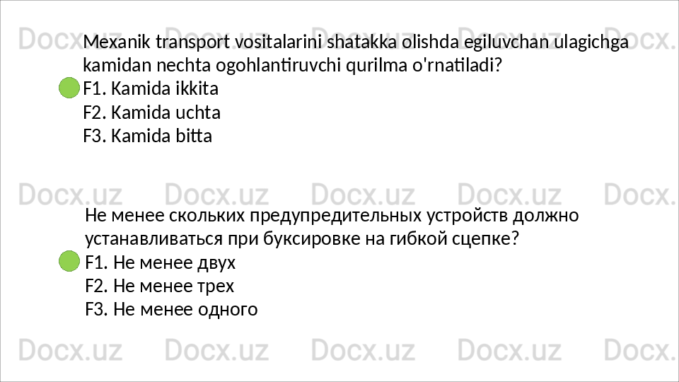 Mexanik   transport   vositalarini   shatakka   olishda   egiluvchan   ulagichga
kamidan   nechta   ogohlantiruvchi   qurilma   o'rnatiladi? 
F1. Kamida ikkita
F2.   Kamida   uchta 
F3.  Kamida bitta
Не   менее   скольких   предупредительных   устройств   должно 
устанавливаться при буксировке на гибкой сцепке?
F1. Не менее двух 
F2. Не менее трех 
F3.   Не   менее   одного 