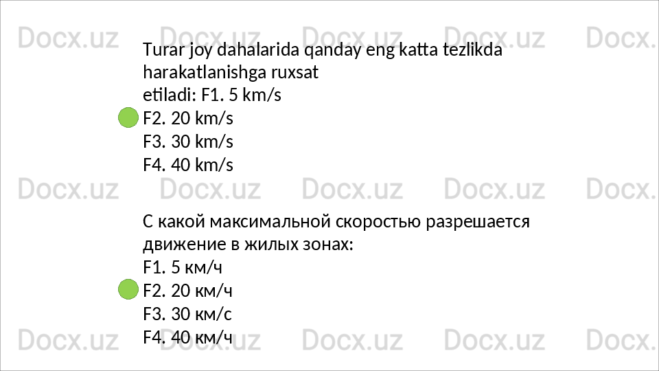 Turar   joy   dahalarida   qanday   eng   katta   tezlikda
harakatlanishga   ruxsat  
etiladi: F1. 5 km/s
F2.   20   km/s
F3.   30   km/s
F4.   40   km/s
С   какой   максимальной   скоростью   разрешается 
движение в жилых зонах:
F1.   5  км/ч
F2.   20   км/ч
F3.   30   км/с
F4.   40   км / ч 