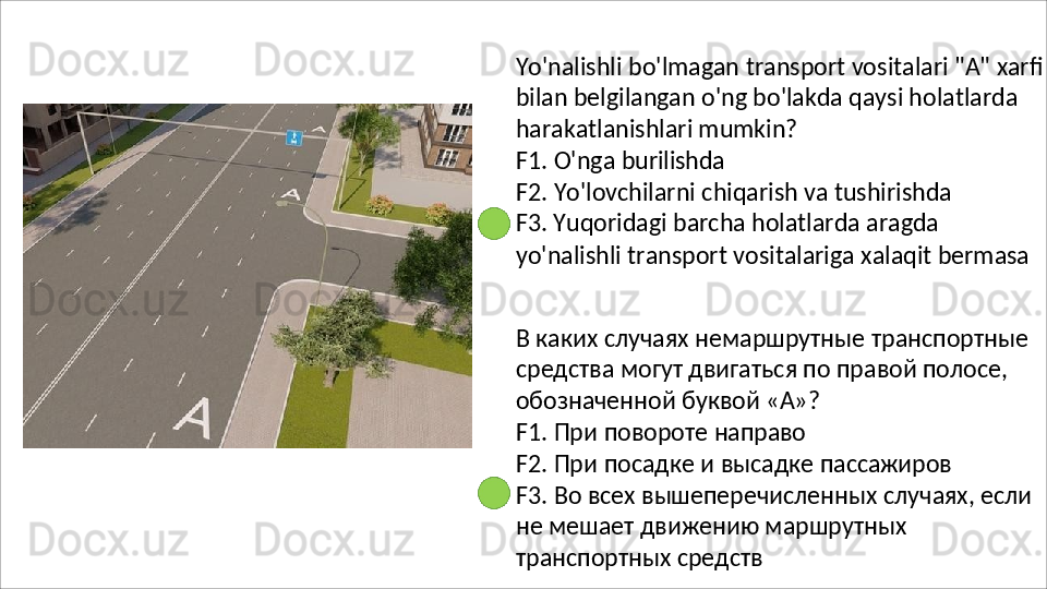 Yo'nalishli   bo'lmagan   transport   vositalari   "A"   xarfi
bilan belgilangan o'ng bo'lakda qaysi holatlarda 
harakatlanishlari mumkin?
F1.   O'nga   burilishda
F2.   Yo'lovchilarni   chiqarish   va   tushirishda 
F3. Yuqoridagi barcha holatlarda aragda
yo'nalishli   transport   vositalariga   xalaqit   bermasa
В   каких   случаях   немаршрутные   транспортные 
средства могут двигаться по правой полосе, 
обозначенной буквой «А»?
F1.   При   повороте   направо
F2.   При   посадке   и   высадке   пассажиров
F3.   Во   всех   вышеперечисленных   случаях,   если 
не мешает движению маршрутных 
транспортных средств 